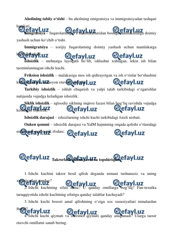  
 
Aholining tabiiy o‘sishi – bu aholining emigratsiya va immigratsiyadan tashqari 
harakati. 
Emigratsiya – fuqarolarning o‘z mamlakatlaridan boshqa mamlakatlarga doimiy 
yashash uchun ko‘chib o‘tishi. 
Immigratsiya – xorijiy fuqarolarning doimiy yashash uchun mamlakatga 
ko‘chib kelishi. 
Ishsizlik – mehnatga layoqatli bo‘lib, ishlashni xohlagan, lekin ish bilan 
taominlanmagan ishchi kuchi. 
Friksion ishsizlik – malakasiga mos ish qidirayotgan va ish o‘rinlar bo‘shashini 
kutayotganlarni namoyon etuvchi ishsizlik. 
Tarkibiy ishsizlik – ishlab chiqarish va yalpi talab tarkibidagi o‘zgarishlar 
natijasida vujudga keladigan ishsizlik. 
Siklik ishsizlik – iqtisodiy siklning inqiroz fazasi bilan bog‘liq ravishda vujudga 
keladigan ishsizlik. 
Ishsizlik darajasi – ishsizlarning ishchi kuchi tarkibidagi foizli nisbati. 
Ouken qonuni – ishsizlik darajasi va YaIM hajmining orqada qolishi o‘rtasidagi 
nisbatning matematik ifodasi. 
 
 
 
Takrorlash uchun savol va topshiriqlar: 
 
1.  
Ishchi kuchini takror hosil qilish deganda nimani tushunasiz va uning 
xususiyatlari qanday? 
2.  
Ishchi kuchining sifati nima? U qanday omillarga bog‘liq? Fan-texnika 
taraqqiyotida ishchi kuchining sifatiga qanday talablar kuchayadi? 
3.  
Ishchi kuchi bozori amal qilishining o‘ziga xos xususiyatlari nimalardan 
iborat? 
4.  
Ishchi kuchi qiymati va isteomol qiymati qanday aniqlanadi? Ularga taosir 
etuvchi omillarni sanab bering. 

