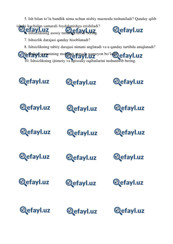  
 
5.  
Ish bilan to‘la bandlik nima uchun nisbiy maonoda tushuniladi? Qanday qilib 
ishchi kuchidan samarali foydalanishga erishiladi? 
6.  
Ishsizlikning asosiy turlariga tavsif bering. 
7.  
Ishsizlik darajasi qanday hisoblanadi? 
8.  
Ishsizlikning tabiiy darajasi nimani anglatadi va u qanday tartibda aniqlanadi? 
9.  
Ouken qonunining mohiyati nimada namoyon bo‘ladi? 
10. Ishsizlikning ijtimoiy va iqtisodiy oqibatlarini tushuntirib bering.  
 
 
