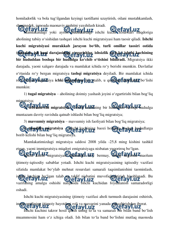  
 
homiladorlik va bola tug‘ilgandan keyingi taotillarni uzaytirish, oilani mustahkamlash, 
shuningdek, jamoada maonaviy muhitni yaxshilash kiradi. 
Mamlakatdagi yoki ayrim hududlardagi ishchi kuchi resurslari miqdoriga 
aholining tabiiy o‘sishidan tashqari ishchi kuchi migratsiyasi ham taosir qiladi. Ishchi 
kuchi migratsiyasi murakkab jarayon bo‘lib, turli omillar taosiri ostida 
(masalan, ish haqi darajasidagi o‘zgarishlar, ishsizlik va h.k.) ishchi kuchining 
bir hududdan boshqa bir hududga ko‘chib o‘tishini bildiradi. Migratsiya ikki 
darajada, yaoni xalqaro darajada va mamlakat ichida ro‘y berishi mumkin. Davlatlar 
o‘rtasida ro‘y bergan migratsiya tashqi migratsiya deyiladi. Bir mamlakat ichida 
ro‘y bergan migratsiya ichki migratsiya deb atalib, u quyidagi shakllarda bo‘lishi 
mumkin: 
1) tugal migratsiya – aholining doimiy yashash joyini o‘zgartirishi bilan bog‘liq 
migratsiya; 
2) tebranuvchi migratsiya – ishchi kuchining bir hududdan boshqa hududga 
muntazam davriy ravishda qatnab ishlashi bilan bog‘liq migratsiya; 
3) mavsumiy migratsiya – mavsumiy ish faoliyati bilan bog‘liq migratsiya; 
4) tasodifiy migratsiya – ishchi kuchining baozi hollarda boshqa hududlarga 
borib kelishi bilan bog‘liq migratsiya. 
Mamlakatimizdagi migratsiya saldosi 2008 yilda -25,8 ming kishini tashkil 
etgan, yaoni immigratsiya miqdori emigratsiyaga nisbatan yuqoriroq bo‘lgan.   
Ishchi kuchi migratsiyasi shunchaki ro‘y bermay, uning negizida maolum 
ijtimoiy-iqtisodiy sabablar yotadi. Ishchi kuchi migratsiyasining iqtisodiy vazifasi 
sifatida mamlakat bo‘ylab mehnat resurslari samarali taqsimlanishini taominlash, 
ishchi kuchiga bo‘lgan talab va taklif nisbatini muvofiqlashtirish hisoblanadi. Bu 
vazifaning amalga oshishi natijasida ishchi kuchidan foydalanish samaradorligi 
oshadi. 
Ishchi kuchi migratsiyasining ijtimoiy vazifasi aholi turmush darajasini oshirish, 
inson omilining ijtimoiy hayotdagi roli va mavqeini yanada yuksaltirishdan iborat.  
Ishchi kuchini takror hosil qilish uning to‘la va samarali ish bilan band bo‘lish 
muammosini ham o‘z ichiga oladi. Ish bilan to‘la band bo‘lishni mutlaq maonoda 
