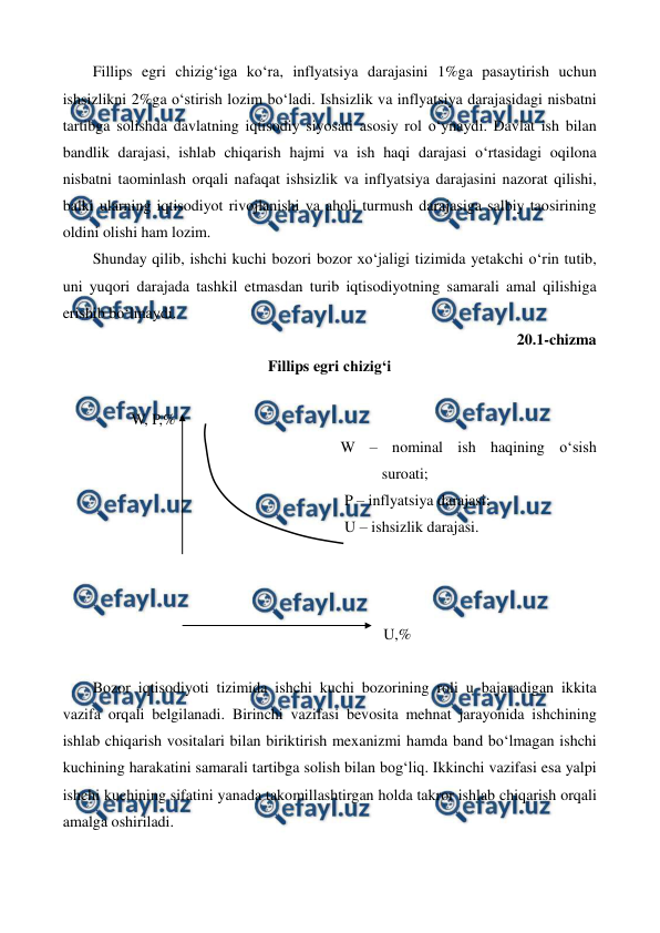  
 
Fillips egri chizig‘iga ko‘ra, inflyatsiya darajasini 1%ga pasaytirish uchun 
ishsizlikni 2%ga o‘stirish lozim bo‘ladi. Ishsizlik va inflyatsiya darajasidagi nisbatni 
tartibga solishda davlatning iqtisodiy siyosati asosiy rol o‘ynaydi. Davlat ish bilan 
bandlik darajasi, ishlab chiqarish hajmi va ish haqi darajasi o‘rtasidagi oqilona 
nisbatni taominlash orqali nafaqat ishsizlik va inflyatsiya darajasini nazorat qilishi, 
balki ularning iqtisodiyot rivojlanishi va aholi turmush darajasiga salbiy taosirining 
oldini olishi ham lozim. 
Shunday qilib, ishchi kuchi bozori bozor xo‘jaligi tizimida yetakchi o‘rin tutib, 
uni yuqori darajada tashkil etmasdan turib iqtisodiyotning samarali amal qilishiga 
erishib bo‘lmaydi. 
20.1-chizma  
Fillips egri chizig‘i 
 
          W, P,% 
                                                                W – nominal ish haqining o‘sish         
suroati;                                                            
                                                                 P – inflyatsiya darajasi; 
                                                                 U – ishsizlik darajasi. 
 
 
 
                                                                           U,% 
 
Bozor iqtisodiyoti tizimida ishchi kuchi bozorining roli u bajaradigan ikkita 
vazifa orqali belgilanadi. Birinchi vazifasi bevosita mehnat jarayonida ishchining 
ishlab chiqarish vositalari bilan biriktirish mexanizmi hamda band bo‘lmagan ishchi 
kuchining harakatini samarali tartibga solish bilan bog‘liq. Ikkinchi vazifasi esa yalpi 
ishchi kuchining sifatini yanada takomillashtirgan holda takror ishlab chiqarish orqali 
amalga oshiriladi.   
 
