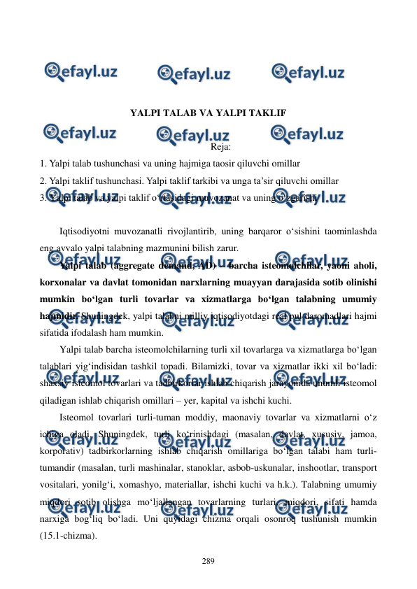  
 
289 
 
 
 
 
YALPI TALAB VA YALPI TAKLIF 
 
Reja: 
1. Yalpi talab tushunchasi va uning hajmiga taosir qiluvchi omillar 
2. Yalpi taklif tushunchasi. Yalpi taklif tarkibi va unga ta’sir qiluvchi omillar 
3. Yalpi talab va yalpi taklif o‘rtasidagi muvozanat va uning o‘zgarishi 
 
Iqtisodiyotni muvozanatli rivojlantirib, uning barqaror o‘sishini taominlashda 
eng avvalo yalpi talabning mazmunini bilish zarur. 
Yalpi talab (aggregate demand, AD) – barcha isteomolchilar, yaoni aholi, 
korxonalar va davlat tomonidan narxlarning muayyan darajasida sotib olinishi 
mumkin bo‘lgan turli tovarlar va xizmatlarga bo‘lgan talabning umumiy 
hajmidir. Shuningdek, yalpi talabni milliy iqtisodiyotdagi real pul daromadlari hajmi 
sifatida ifodalash ham mumkin.  
Yalpi talab barcha isteomolchilarning turli xil tovarlarga va xizmatlarga bo‘lgan 
talablari yig‘indisidan tashkil topadi. Bilamizki, tovar va xizmatlar ikki xil bo‘ladi: 
shaxsiy isteomol tovarlari va tadbirkorlar ishlab chiqarish jarayonida unumli isteomol 
qiladigan ishlab chiqarish omillari – yer, kapital va ishchi kuchi.  
Isteomol tovarlari turli-tuman moddiy, maonaviy tovarlar va xizmatlarni o‘z 
ichiga oladi. Shuningdek, turli ko‘rinishdagi (masalan, davlat, xususiy, jamoa, 
korporativ) tadbirkorlarning ishlab chiqarish omillariga bo‘lgan talabi ham turli-
tumandir (masalan, turli mashinalar, stanoklar, asbob-uskunalar, inshootlar, transport 
vositalari, yonilg‘i, xomashyo, materiallar, ishchi kuchi va h.k.). Talabning umumiy 
miqdori sotib olishga mo‘ljallangan tovarlarning turlari, miqdori, sifati hamda 
narxiga bog‘liq bo‘ladi. Uni quyidagi chizma orqali osonroq tushunish mumkin 
(15.1-chizma).  
