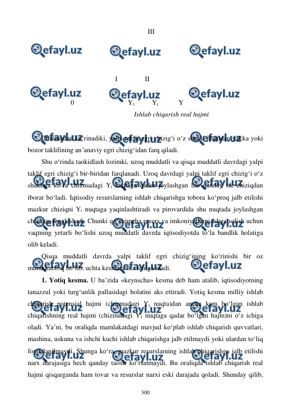  
 
300 
                                                            III      
 
 
 
                                         I                II 
 
 
     0  
 
        Y1          Yt            Y 
                                                    Ishlab chiqarish real hajmi 
 
Chizmadan ko‘rinadiki, yalpi taklif egri chizig‘i o‘z shakli jihatidan yakka yoki 
bozor taklifining an’anaviy egri chizig‘idan farq qiladi.  
Shu o‘rinda taokidlash lozimki, uzoq muddatli va qisqa muddatli davrdagi yalpi 
taklif egri chizig‘i bir-biridan farqlanadi. Uzoq davrdagi yalpi taklif egri chizig‘i o‘z 
shakliga ko‘ra chizmadagi Yt nuqtaga qadar joylashgan har qanday tik chiziqdan 
iborat bo‘ladi. Iqtisodiy resurslarning ishlab chiqarishga tobora ko‘proq jalb etilishi 
mazkur chiziqni Yt nuqtaga yaqinlashtiradi va pirovardida shu nuqtada joylashgan 
chiziqqa tenglashadi. Chunki qo‘shimcha resurs va imkoniyatlarni ishga solish uchun 
vaqtning yetarli bo‘lishi uzoq muddatli davrda iqtisodiyotda to‘la bandlik holatiga 
olib keladi.  
Qisqa muddatli davrda yalpi taklif egri chizig‘ining ko‘rinishi bir oz 
murakkabroq bo‘lib, uchta kesmani o‘z ichiga oladi. 
1. Yotiq kesma. U ba’zida «keynscha» kesma deb ham atalib, iqtisodiyotning 
tanazzul yoki turg‘unlik pallasidagi holatini aks ettiradi. Yotiq kesma milliy ishlab 
chiqarish potensial hajmi (chizmadagi Yt nuqta)dan ancha kam bo‘lgan ishlab 
chiqarishning real hajmi (chizmadagi Y1 nuqtaga qadar bo‘lgan hajm)ni o‘z ichiga 
oladi. Ya’ni, bu oraliqda mamlakatdagi mavjud ko‘plab ishlab chiqarish quvvatlari, 
mashina, uskuna va ishchi kuchi ishlab chiqarishga jalb etilmaydi yoki ulardan to‘liq 
foydalanilmaydi. Shunga ko‘ra, mazkur resurslarning ishlab chiqarishga jalb etilishi 
narx darajasiga hech qanday taosir ko‘rsatmaydi. Bu oraliqda ishlab chiqarish real 
hajmi qisqarganda ham tovar va resurslar narxi eski darajada qoladi. Shunday qilib, 

