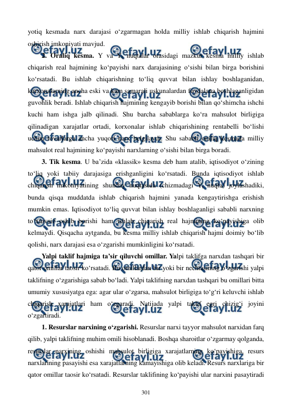  
 
301 
yotiq kesmada narx darajasi o‘zgarmagan holda milliy ishlab chiqarish hajmini 
oshirish imkoniyati mavjud. 
2. Oraliq kesma. Y va Yt nuqtalar orasidagi mazkur kesma milliy ishlab 
chiqarish real hajmining ko‘payishi narx darajasining o‘sishi bilan birga borishini 
ko‘rsatadi. Bu ishlab chiqarishning to‘liq quvvat bilan ishlay boshlaganidan, 
korxonalarning ancha eski va kam samarali uskunalardan foydalana boshlaganligidan 
guvohlik beradi. Ishlab chiqarish hajmining kengayib borishi bilan qo‘shimcha ishchi 
kuchi ham ishga jalb qilinadi. Shu barcha sabablarga ko‘ra mahsulot birligiga 
qilinadigan xarajatlar ortadi, korxonalar ishlab chiqarishining rentabelli bo‘lishi 
uchun tovarlarga ancha yuqori narx belgilaydi. Shu sababli oraliq kesmada milliy 
mahsulot real hajmining ko‘payishi narxlarning o‘sishi bilan birga boradi. 
3. Tik kesma. U ba’zida «klassik» kesma deb ham atalib, iqtisodiyot o‘zining 
to‘liq yoki tabiiy darajasiga erishganligini ko‘rsatadi. Bunda iqtisodiyot ishlab 
chiqarish imkoniyatining shunday nuqtasida (chizmadagi Yt nuqta) joylashadiki, 
bunda qisqa muddatda ishlab chiqarish hajmini yanada kengaytirishga erishish 
mumkin emas. Iqtisodiyot to‘liq quvvat bilan ishlay boshlaganligi sababli narxning 
to‘xtovsiz oshib borishi ham ishlab chiqarish real hajmining ko‘payishiga olib 
kelmaydi. Qisqacha aytganda, bu kesma milliy ishlab chiqarish hajmi doimiy bo‘lib 
qolishi, narx darajasi esa o‘zgarishi mumkinligini ko‘rsatadi.      
Yalpi taklif hajmiga ta’sir qiluvchi omillar. Yalpi taklifga narxdan tashqari bir 
qator omillar taosir ko‘rsatadi. Bu omillardan bir yoki bir nechtasining o‘zgarishi yalpi 
taklifning o‘zgarishiga sabab bo‘ladi. Yalpi taklifning narxdan tashqari bu omillari bitta 
umumiy xususiyatga ega: agar ular o‘zgarsa, mahsulot birligiga to‘g‘ri keluvchi ishlab 
chiqarish xarajatlari ham o‘zgaradi. Natijada yalpi taklif egri chizig‘i joyini 
o‘zgartiradi. 
1. Resurslar narxining o‘zgarishi. Resurslar narxi tayyor mahsulot narxidan farq 
qilib, yalpi taklifning muhim omili hisoblanadi. Boshqa sharoitlar o‘zgarmay qolganda, 
resurslar narxining oshishi mahsulot birligiga xarajatlarning ko‘payishiga, resurs 
narxlarining pasayishi esa xarajatlarning kamayishiga olib keladi. Resurs narxlariga bir 
qator omillar taosir ko‘rsatadi. Resurslar taklifining ko‘payishi ular narxini pasaytiradi 
