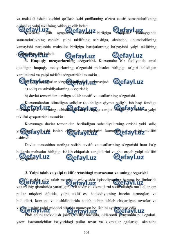 
 
304 
va malakali ishchi kuchini qo‘llash kabi omillarning o‘zaro taosiri samaradorlikning 
o‘sishi va yalpi taklifning oshishiga olib keladi. 
Qisqacha 
qilib 
aytganda, 
mahsulot 
birligiga 
xarajatlar 
kamayganda 
samaradorlikning oshishi yalpi taklifning oshishiga, aksincha, unumdorlikning 
kamayishi natijasida mahsulot birligiga harajatlarning ko‘payishi yalpi taklifning 
qisqarishiga olib keladi. 
3. Huquqiy meoyorlarning o‘zgarishi. Korxonalar o‘z faoliyatida amal 
qiladigan huquqiy meoyorlarning o‘zgarishi mahsulot birligiga to‘g‘ri keladigan 
xarajatlarni va yalpi taklifni o‘zgartirishi mumkin.  
Huquqiy meoyorlar o‘zgarishining ikki turi mavjud:        
a) soliq va subsidiyalarning o‘zgarishi;  
b) davlat tomonidan tartibga solish tavsifi va usullarining o‘zgarishi. 
Korxonalardan olinadigan soliqlar (qo‘shilgan qiymat solig‘i, ish haqi fondiga 
nisbatan ajratmalar)ning oshishi mahsulot birligiga xarajatlarni ko‘paytirishi va yalpi 
taklifni qisqartirishi mumkin. 
Korxonaga davlat tomonidan beriladigan subsidiyalarning ortishi yoki soliq 
yukining kamayishi ishlab chiqarish xarajatlarini kamaytiradi va yalpi taklifni 
oshiradi. 
Davlat tomonidan tartibga solish tavsifi va usullarining o‘zgarishi ham ko‘p 
hollarda mahsulot birligiga ishlab chiqarish xarajatlarini va shu orqali yalpi taklifni 
o‘zgartiradi. 
 
3. Yalpi talab va yalpi taklif o‘rtasidagi muvozanat va uning o‘zgarishi 
Yuqorida yalpi talab mamlakat miqyosida iqtisodiyotning hamma bo‘limlarida 
va tarkibiy qismlarida yaratilgan turli tovar va xizmatlarni sotib olishga mo‘ljallangan 
pullar miqdori sifatida, yalpi taklif esa iqtisodiyotning barcha tarmoqlari va 
hududlari, korxona va tashkilotlarida sotish uchun ishlab chiqarilgan tovarlar va 
xizmatlarning yalpi miqdori sifatida namoyon bo‘lishini aytib o‘tgan edik. 
Endi shuni taokidlash joizki, milliy bozorda, oldi-sotdi jarayonida pul egalari, 
yaoni isteomolchilar ixtiyoridagi pullar tovar va xizmatlar egalariga, aksincha 

