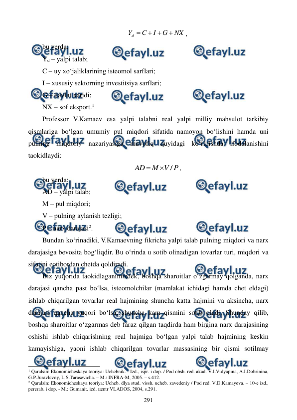  
 
291 
NX
G
I
C
Yd




,  
bu yerda: 
Yd – yalpi talab;  
C – uy xo‘jaliklarining isteomol sarflari;   
I – xususiy sektorning investitsiya sarflari; 
G – davlat xaridi;  
NX – sof eksport.1  
Professor V.Kamaev esa yalpi talabni real yalpi milliy mahsulot tarkibiy 
qismlariga bo‘lgan umumiy pul miqdori sifatida namoyon bo‘lishini hamda uni 
pulning miqdoriy nazariyasiga muvofiq quyidagi ko‘rinishda ifodalanishini 
taokidlaydi: 
P
V
M
AD
/


, 
bu yerda:  
AD – yalpi talab;  
M – pul miqdori;  
V – pulning aylanish tezligi;  
P – narx darajasi2. 
Bundan ko‘rinadiki, V.Kamaevning fikricha yalpi talab pulning miqdori va narx 
darajasiga bevosita bog‘liqdir. Bu o‘rinda u sotib olinadigan tovarlar turi, miqdori va 
sifatini eotibordan chetda qoldiradi. 
Biz yuqorida taokidlaganimizdek, boshqa sharoitlar o‘zgarmay qolganda, narx 
darajasi qancha past bo‘lsa, isteomolchilar (mamlakat ichidagi hamda chet eldagi) 
ishlab chiqarilgan tovarlar real hajmining shuncha katta hajmini va aksincha, narx 
darajasi qancha yuqori bo‘lsa, shuncha kam qismini sotib oladi. Shunday qilib, 
boshqa sharoitlar o‘zgarmas deb faraz qilgan taqdirda ham birgina narx darajasining 
oshishi ishlab chiqarishning real hajmiga bo‘lgan yalpi talab hajmining keskin 
kamayishiga, yaoni ishlab chiqarilgan tovarlar massasining bir qismi sotilmay 
                                                          
 
1 Qaralsin: Ekonomichеskaya tеoriya: Uchеbnik. - Izd., ispr. i dop. / Pod obsh. rеd. akad. V.I.Vidyapina, A.I.Dobrinina, 
G.P.Juravlеvoy, L.S.Tarasеvicha. – M.: INFRA-M, 2005. – s.412. 
2 Qaralsin: Ekonomichеskaya tеoriya: Uchеb. dlya stud. vissh. uchеb. zavеdеniy / Pod rеd. V.D.Kamayeva. – 10-е izd., 
pеrеrab. i dop. - M.: Gumanit. izd. цеntr VLADOS, 2004, s.291. 
