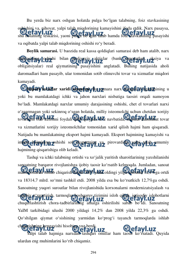  
 
294 
Bu yerda biz narx oshgan holatda pulga bo‘lgan talabning, foiz stavkasining 
oshishini va, nihoyat, yalpi talab miqdorining kamayishini ifoda etdik. Narx pasaysa, 
shu holatning teskarisi, yaoni pulga bo‘lgan talab hamda foiz stavkasining pasayishi 
va oqibatda yalpi talab miqdorining oshishi ro‘y beradi.   
Boylik samarasi. U baozida real kassa qoldiqlari samarasi deb ham atalib, narx 
darajasining oshishi bilan moliyaviy aktivlar (bank omonatlari, aksiya va 
obligatsiyalar) real qiymatining pasayishini anglatadi. Buning natijasida aholi 
daromadlari ham pasayib, ular tomonidan sotib olinuvchi tovar va xizmatlar miqdori 
kamayadi. 
Import tovarlar xaridi samarasi. Bu samara narx darajasi o‘zgarishining u 
yoki bu mamlakatdagi ichki va jahon narxlari nisbatiga taosiri orqali namoyon 
bo‘ladi. Mamlakatdagi narxlar umumiy darajasining oshishi, chet el tovarlari narxi 
o‘zgarmagan yoki sekinroq o‘sgan holatda, milliy isteomolchi uchun chetdan xorijiy 
tovarlarni olib kelishni foydali qilib qo‘yadi. O‘z navbatida, mazkur mamlakat tovar 
va xizmatlarini xorijiy isteomolchilar tomonidan xarid qilish hajmi ham qisqaradi. 
Natijada bu mamlakatning eksport hajmi kamayadi. Eksport hajmining kamayishi va 
import hajmining oshishi sof eksportning va, pirovardida, yalpi talab umumiy 
hajmining qisqarishiga olib keladi. 
Tashqi va ichki talabning ortishi va xo‘jalik yuritish sharoitlarining yaxshilanishi 
sanoatning barqaror rivojlanishga ijobiy taosir ko‘rsatib kelmoqda. Jumladan, sanoat 
mahsulotlarini ishlab chiqarish hajmi 2007 yilda oldingi yilga nisbatan 12,1%ga ortdi 
va 18314,7 mlrd. so‘mni tashkil etdi. 2008 yilda esa bu ko‘rsatkich 12,7%ga oshdi. 
Sanoatning yuqori suroatlar bilan rivojlanishida korxonalarni modernizatsiyalash va 
tarkibiy o‘zgartirish, tarmoqlar boshqaruv tizimini isloh qilish, iqtisodiy islohotlarni 
chuqurlashtirish chora-tadbirlarining amalga oshirilishi sabab bo‘ldi. Sanoatning 
YaIM tarkibidagi ulushi 2000 yildagi 14,2% dan 2008 yilda 22,3% ga oshdi. 
Qo‘shilgan qiymat o‘sishining yarmidan ko‘prog‘i tayanch tarmoqlarda ishlab 
chiqarishning kengayishi hisobiga yuz berdi. 
Yalpi talab hajmiga narxdan tashqari omillar ham taosir ko‘rsatadi. Quyida 
ulardan eng muhimlarini ko‘rib chiqamiz. 
