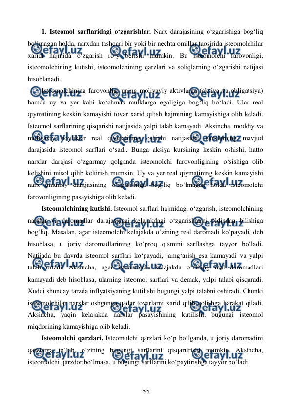  
 
295 
1. Isteomol sarflaridagi o‘zgarishlar. Narx darajasining o‘zgarishiga bog‘liq 
bo‘lmagan holda, narxdan tashqari bir yoki bir nechta omillar taosirida isteomolchilar 
xaridi hajmida o‘zgarish ro‘y berishi mumkin. Bu isteomolchi farovonligi, 
isteomolchining kutishi, isteomolchining qarzlari va soliqlarning o‘zgarishi natijasi 
hisoblanadi. 
Isteomolchining farovonligi uning moliyaviy aktivlarga (aksiya va obligatsiya) 
hamda uy va yer kabi ko‘chmas mulklarga egaligiga bog‘liq bo‘ladi. Ular real 
qiymatining keskin kamayishi tovar xarid qilish hajmining kamayishiga olib keladi. 
Isteomol sarflarining qisqarishi natijasida yalpi talab kamayadi. Aksincha, moddiy va 
moliyaviy boyliklar real qiymatining oshishi natijasida, narxlarning mavjud 
darajasida isteomol sarflari o‘sadi. Bunga aksiya kursining keskin oshishi, hatto 
narxlar darajasi o‘zgarmay qolganda isteomolchi farovonligining o‘sishiga olib 
kelishini misol qilib keltirish mumkin. Uy va yer real qiymatining keskin kamayishi 
narx umumiy darajasining o‘zgarishiga bog‘liq bo‘lmagan holda isteomolchi 
farovonligining pasayishiga olib keladi. 
Isteomolchining kutishi. Isteomol sarflari hajmidagi o‘zgarish, isteomolchining 
narxlar va daromadlar darajasidagi kelajakdagi o‘zgarishlarni oldindan bilishiga 
bog‘liq. Masalan, agar isteomolchi kelajakda o‘zining real daromadi ko‘payadi, deb 
hisoblasa, u joriy daromadlarining ko‘proq qismini sarflashga tayyor bo‘ladi. 
Natijada bu davrda isteomol sarflari ko‘payadi, jamg‘arish esa kamayadi va yalpi 
talab ortadi. Aksincha, agar isteomolchi kelajakda o‘zining real daromadlari 
kamayadi deb hisoblasa, ularning isteomol sarflari va demak, yalpi talabi qisqaradi. 
Xuddi shunday tarzda inflyatsiyaning kutilishi bugungi yalpi talabni oshiradi. Chunki 
isteomolchilar narxlar oshgunga qadar tovarlarni xarid qilib qolishga harakat qiladi. 
Aksincha, yaqin kelajakda narxlar pasayishining kutilishi, bugungi isteomol 
miqdorining kamayishiga olib keladi. 
Isteomolchi qarzlari. Isteomolchi qarzlari ko‘p bo‘lganda, u joriy daromadini 
qarzlarga to‘lab, o‘zining bugungi sarflarini qisqartirishi mumkin. Aksincha, 
isteomolchi qarzdor bo‘lmasa, u bugungi sarflarini ko‘paytirishga tayyor bo‘ladi. 
