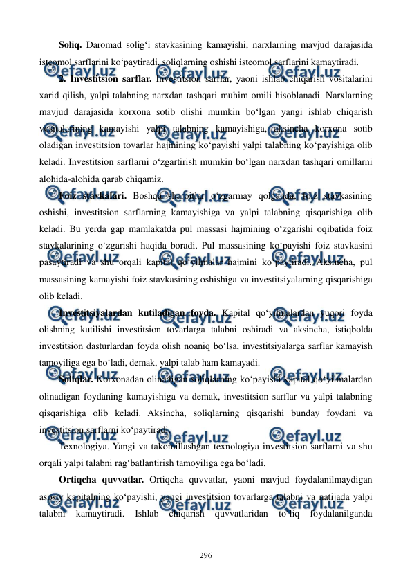  
 
296 
Soliq. Daromad solig‘i stavkasining kamayishi, narxlarning mavjud darajasida 
isteomol sarflarini ko‘paytiradi, soliqlarning oshishi isteomol sarflarini kamaytiradi.  
2. Investitsion sarflar. Investitsion sarflar, yaoni ishlab chiqarish vositalarini 
xarid qilish, yalpi talabning narxdan tashqari muhim omili hisoblanadi. Narxlarning 
mavjud darajasida korxona sotib olishi mumkin bo‘lgan yangi ishlab chiqarish 
vositalarining kamayishi yalpi talabning kamayishiga, aksincha korxona sotib 
oladigan investitsion tovarlar hajmining ko‘payishi yalpi talabning ko‘payishiga olib 
keladi. Investitsion sarflarni o‘zgartirish mumkin bo‘lgan narxdan tashqari omillarni 
alohida-alohida qarab chiqamiz. 
Foiz stavkalari. Boshqa sharoitlar o‘zgarmay qolganda, foiz stavkasining 
oshishi, investitsion sarflarning kamayishiga va yalpi talabning qisqarishiga olib 
keladi. Bu yerda gap mamlakatda pul massasi hajmining o‘zgarishi oqibatida foiz 
stavkalarining o‘zgarishi haqida boradi. Pul massasining ko‘payishi foiz stavkasini 
pasaytiradi va shu orqali kapital qo‘yilmalar hajmini ko‘paytiradi. Aksincha, pul 
massasining kamayishi foiz stavkasining oshishiga va investitsiyalarning qisqarishiga 
olib keladi. 
Investitsiyalardan kutiladigan foyda. Kapital qo‘yilmalardan yuqori foyda 
olishning kutilishi investitsion tovarlarga talabni oshiradi va aksincha, istiqbolda 
investitsion dasturlardan foyda olish noaniq bo‘lsa, investitsiyalarga sarflar kamayish 
tamoyiliga ega bo‘ladi, demak, yalpi talab ham kamayadi. 
Soliqlar. Korxonadan olinadigan soliqlarning ko‘payishi kapital qo‘yilmalardan 
olinadigan foydaning kamayishiga va demak, investitsion sarflar va yalpi talabning 
qisqarishiga olib keladi. Aksincha, soliqlarning qisqarishi bunday foydani va 
investitsion sarflarni ko‘paytiradi. 
Texnologiya. Yangi va takomillashgan texnologiya investitsion sarflarni va shu 
orqali yalpi talabni rag‘batlantirish tamoyiliga ega bo‘ladi. 
Ortiqcha quvvatlar. Ortiqcha quvvatlar, yaoni mavjud foydalanilmaydigan 
asosiy kapitalning ko‘payishi, yangi investitsion tovarlarga talabni va natijada yalpi 
talabni 
kamaytiradi. 
Ishlab 
chiqarish 
quvvatlaridan 
to‘liq 
foydalanilganda 
