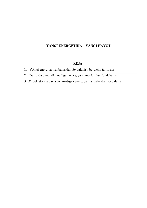  
 
 
 
 
YANGI ENERGETIKA – YANGI HAYOT 
 
 
REJA: 
1. YAngi energiya manbalaridan foydalanish bo‘yicha tajribalar. 
2. Dunyoda qayta tiklanadigan energiya manbalaridan foydalanish. 
3. O‘zbekistonda qayta tiklanadigan energiya manbalaridan foydalanish. 
 
 
 
 
 
 
 
 
 
 
 
 
 
 
 
 
 
 
 
 
