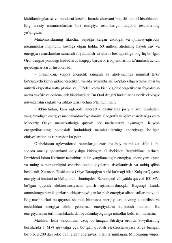 kishilarningdaraxt va butalarni kesishi hamda chorvani boqishi tahdid hisoblanadi. 
Eng asosiy muammolardan biri energiya resurslariga muqobil resurslarning 
yo‘qligidir. 
Mutaxassislarning fikricha, vujudga kelgan ekologik va ijtimoiy-iqtisodiy 
muammolar majmuini hisobga olgan holda, 60 million aholining hayoti suv va 
energiya resurslaridan samarali foydalanish va ularni boshqarishga bog‘liq bo‘lgan 
Orol dengizi yonidagi hududlarda haqiqiy barqaror rivojlantirishni ta’minlash uchun 
quyidagilar zarur hisoblanadi:  
• birinchidan, yuqori energetik samarali va atrof-muhitga minimal ta’sir 
ko‘rsatuvchi kichik gidroenergetikani yanada rivojlantirish. Ko‘plab xalqaro tashkilotlar va 
nufuzli ekspertlar katta plotina va GESdan ko‘ra kichik gidroenergetikadan foydalanish 
ancha xavfsiz va oqilona, deb hisoblaydilar. Bu Orol dengizi hududlarida nozik ekologik 
muvozanatni saqlash va ushlab turish uchun o‘ta muhimdir;  
• ikkinchidan, kam uglerodli energetik dasturlarni joriy qilish, jumladan, 
yangilanadigan energiya manbalaridan foydalanish. Geografik va iqlim sharoitlariga ko‘ra 
Markaziy Osiyo mamlakatlariga quyosh o‘z marhamatini ayamagan. Kuyosh 
energetikasining potensiali hududdagi mamlakatlarning energiyaga bo‘lgan 
ehtiyojlaridan to‘rt barobar ko‘pdir. 
O‘zbekiston uglevodorod resurslariga etarlicha boy mamlakat sifatida bu 
sohada amaliy qadamlarni qo‘yishga kirishgan. O‘zbekiston Respublikasi birinchi 
Prezidenti Islom Karimov tashabbusi bilan yangilanadigan energiya, energiyani tejash 
va uning samaradorligini oshirish texnologiyalarini rivojlantirish va tatbiq qilish 
boshlandi. Xususan, Toshkentda Osiyo Taraqqiyot banki ko‘magi bilan Xalqaro Quyosh 
energiyasi instituti tashkil qilindi, shuningdek, Samarqand viloyatida quvvati 100 MVt 
bo‘lgan quyosh elektrostansiyasini qurish rejalashtirilmoqda. Bugungi kunda 
atmosferaga parnik gazlarini chiqarmaydigan ko‘plab energiya olish usullari mavjud. 
Eng mashhurlari bu quyosh, shamol, biomassa energiyalari, suvning ko‘tarilishi va 
tushishidan energiya olish, geotermal energiyalarni ko‘rsatish mumkin. Bu 
energiyalardan turli mamlakatlarda foydalanilayotganiga misollar keltirish mumkin. 
Mashhur Etna vulqonidan uzoq bo‘lmagan Sitsiliya orolida 80-yillarning 
boshlarida 1 MVt quvvatga ega bo‘lgan quyosh elektrostansiyasi ishga tushgan 
bo‘pib, u 200 dan ortiq uyni elektr energiyasi bilan ta’minlagan. Minoraning yuqori 
