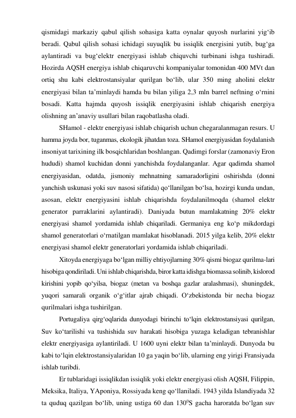 qismidagi markaziy qabul qilish sohasiga katta oynalar quyosh nurlarini yig‘ib 
beradi. Qabul qilish sohasi ichidagi suyuqlik bu issiqlik energisini yutib, bug‘ga 
aylantiradi va bug‘elektr energiyasi ishlab chiquvchi turbinani ishga tushiradi. 
Hozirda AQSH energiya ishlab chiqaruvchi kompaniyalar tomonidan 400 MVt dan 
ortiq shu kabi elektrostansiyalar qurilgan bo‘lib, ular 350 ming aholini elektr 
energiyasi bilan ta’minlaydi hamda bu bilan yiliga 2,3 mln barrel neftning o‘rnini 
bosadi. Katta hajmda quyosh issiqlik energiyasini ishlab chiqarish energiya 
olishning an’anaviy usullari bilan raqobatlasha oladi. 
SHamol - elektr energiyasi ishlab chiqarish uchun chegaralanmagan resurs. U 
hamma joyda bor, tuganmas, ekologik jihatdan toza. SHamol energiyasidan foydalanish 
insoniyat tarixining ilk bosqichlaridan boshlangan. Qadimgi forslar (zamonaviy Eron 
hududi) shamol kuchidan donni yanchishda foydalanganlar. Agar qadimda shamol 
energiyasidan, odatda, jismoniy mehnatning samaradorligini oshirishda (donni 
yanchish uskunasi yoki suv nasosi sifatida) qo‘llanilgan bo‘lsa, hozirgi kunda undan, 
asosan, elektr energiyasini ishlab chiqarishda foydalanilmoqda (shamol elektr 
generator parraklarini aylantiradi). Daniyada butun mamlakatning 20% elektr 
energiyasi shamol yordamida ishlab chiqariladi. Germaniya eng ko‘p mikdordagi 
shamol generatorlari o‘rnatilgan mamlakat hisoblanadi. 2015 yilga kelib, 20% elektr 
energiyasi shamol elektr generatorlari yordamida ishlab chiqariladi. 
Xitoyda energiyaga bo‘lgan milliy ehtiyojlarning 30% qismi biogaz qurilma-lari 
hisobiga qondiriladi. Uni ishlab chiqarishda, biror katta idishga biomassa solinib, kislorod 
kirishini yopib qo‘yilsa, biogaz (metan va boshqa gazlar aralashmasi), shuningdek, 
yuqori samarali organik o‘g‘itlar ajrab chiqadi. O‘zbekistonda bir necha biogaz 
qurilmalari ishga tushirilgan. 
Portugaliya qirg‘oqlarida dunyodagi birinchi to‘lqin elektrostansiyasi qurilgan, 
Suv ko‘tarilishi va tushishida suv harakati hisobiga yuzaga keladigan tebranishlar 
elektr energiyasiga aylantiriladi. U 1600 uyni elektr bilan ta’minlaydi. Dunyoda bu 
kabi to‘lqin elektrostansiyalaridan 10 ga yaqin bo‘lib, ularning eng yirigi Fransiyada 
ishlab turibdi. 
Er tublaridagi issiqlikdan issiqlik yoki elektr energiyasi olish AQSH, Filippin, 
Meksika, Italiya, YAponiya, Rossiyada keng qo‘llaniladi. 1943 yilda Islandiyada 32 
ta quduq qazilgan bo‘lib, uning ustiga 60 dan 1300S gacha haroratda bo‘lgan suv 

