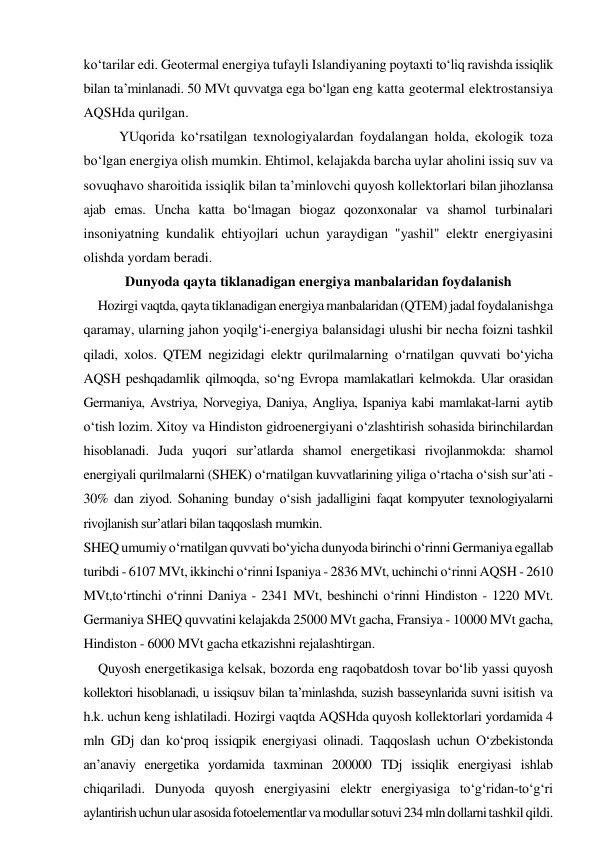 ko‘tarilar edi. Geotermal energiya tufayli Islandiyaning poytaxti to‘liq ravishda issiqlik 
bilan ta’minlanadi. 50 MVt quvvatga ega bo‘lgan eng katta geotermal elektrostansiya 
AQSHda qurilgan. 
YUqorida ko‘rsatilgan texnologiyalardan foydalangan holda, ekologik toza 
bo‘lgan energiya olish mumkin. Ehtimol, kelajakda barcha uylar aholini issiq suv va 
sovuqhavo sharoitida issiqlik bilan ta’minlovchi quyosh kollektorlari bilan jihozlansa 
ajab emas. Uncha katta bo‘lmagan biogaz qozonxonalar va shamol turbinalari 
insoniyatning kundalik ehtiyojlari uchun yaraydigan "yashil" elektr energiyasini 
olishda yordam beradi. 
Dunyoda qayta tiklanadigan energiya manbalaridan foydalanish 
Hozirgi vaqtda, qayta tiklanadigan energiya manbalaridan (QTEM) jadal foydalanishga 
qaramay, ularning jahon yoqilg‘i-energiya balansidagi ulushi bir necha foizni tashkil 
qiladi, xolos. QTEM negizidagi elektr qurilmalarning o‘rnatilgan quvvati bo‘yicha 
AQSH peshqadamlik qilmoqda, so‘ng Evropa mamlakatlari kelmokda. Ular orasidan 
Germaniya, Avstriya, Norvegiya, Daniya, Angliya, Ispaniya kabi mamlakat-larni aytib 
o‘tish lozim. Xitoy va Hindiston gidroenergiyani o‘zlashtirish sohasida birinchilardan 
hisoblanadi. Juda yuqori sur’atlarda shamol energetikasi rivojlanmokda: shamol 
energiyali qurilmalarni (SHEK) o‘rnatilgan kuvvatlarining yiliga o‘rtacha o‘sish sur’ati - 
30% dan ziyod. Sohaning bunday o‘sish jadalligini faqat kompyuter texnologiyalarni 
rivojlanish sur’atlari bilan taqqoslash mumkin. 
SHEQ umumiy o‘rnatilgan quvvati bo‘yicha dunyoda birinchi o‘rinni Germaniya egallab 
turibdi - 6107 MVt, ikkinchi o‘rinni Ispaniya - 2836 MVt, uchinchi o‘rinni AQSH - 2610 
MVt,to‘rtinchi o‘rinni Daniya - 2341 MVt, beshinchi o‘rinni Hindiston - 1220 MVt. 
Germaniya SHEQ quvvatini kelajakda 25000 MVt gacha, Fransiya - 10000 MVt gacha, 
Hindiston - 6000 MVt gacha etkazishni rejalashtirgan. 
Quyosh energetikasiga kelsak, bozorda eng raqobatdosh tovar bo‘lib yassi quyosh 
kollektori hisoblanadi, u issiqsuv bilan ta’minlashda, suzish basseynlarida suvni isitish va 
h.k. uchun keng ishlatiladi. Hozirgi vaqtda AQSHda quyosh kollektorlari yordamida 4 
mln GDj dan ko‘proq issiqpik energiyasi olinadi. Taqqoslash uchun O‘zbekistonda 
an’anaviy energetika yordamida taxminan 200000 TDj issiqlik energiyasi ishlab 
chiqariladi. Dunyoda quyosh energiyasini elektr energiyasiga to‘g‘ridan-to‘g‘ri 
aylantirish uchun ular asosida fotoelementlar va modullar sotuvi 234 mln dollarni tashkil qildi. 
