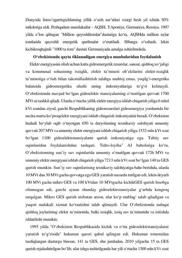 Dunyoda fotoo‘zgartirgichlarning yillik o‘sish sur’atlari oxirgi besh yil ichida 30% 
mikdoriga etdi. Peshqadam mamlakatlar - AQSH, YAponiya, Germaniya, Rossiya. 1997 
yilda e’lon qilingan "Million quyoshlitomlar"dasturiga ko‘ra, AQSHda million uylar 
tomlarida quyoshli energetik qurilmalar o‘rnatiladi. SHunga o‘xshash, lekin 
kichikroqhajmli "1000 ta tom" dasturi Germaniyada amalga oshirilmokda. 
O‘zbekistonda qayta tiklanadigan energiya manbalaridan foydalanish 
Elektr energiyasini olish uchun katta gidroenergetik resurslar, sanoat, qishloq xo‘jaligi 
va kommunal sohasining issiqlik, elektr ta’minoti ob’ektlarini elektr-issiqlik 
ta’minotiga o‘tish bilan takomillashtirish talabga muhtoj emas, yoqilg‘i-energetika 
balansida 
gidroenergetika 
ulushi 
uning 
imkoniyatlariga 
to‘g‘ri 
kelmaydi. 
O‘zbekistonda mavjud bo‘lgan gidroelektr stansiyalarning o‘rnatilgan quvvati 1700 
MVt ni tashkil qiladi. Ularda o‘rtacha yillik elektr energiya ishlab chiqarish yiliga 6 mlrd 
kVt soatdan ziyod, garchi Respublikaning gidroresurslari gidroenergiya yordamida bir 
necha marta ko‘proqelektr energiyani ishlab chiqarish imkoniyatini beradi. O‘zbekiston 
hududi bo‘ylab oqib o‘tayotgan 650 ta daryolarning texnikaviy salohiyati umumiy 
quvvati 207 MVt va umumiy elektr energiyani ishlab chiqarish yiliga 1532 mln.kVt soat 
bo‘lgan 1100 gidroelektrstansiyalarni qurish imkoniyatiga ega. Tabiiy suv 
oqimlaridan foydalanishdan tashqari, Tidro-loyiha" AJ baholariga ko‘ra, 
O‘zbekistonning sun’iy suv oqimlarida umumiy o‘rnatilgan quvvati 1726 MVt va 
umumiy elektr energiyani ishlab chiqarish yiliga 7213 mln kVt soat bo‘lgan 140 ta GES 
qurish mumkin. Sun’iy suv oqimlarining texnikaviy salohiyatiga baho berishda, ularda 
10 MVt dan 30 MVt gacha quvvatga ega GES yaratish nazarda tutilgan edi, lekin deyarli 
100 MVt gacha mikro GES va 100 kVtdan 10 MVtgacha kichikGES qurish hisobga 
olinmagan edi, garchi aynan shunday gidroelektrstansiyalar g‘arbda kengroq 
tarqalgan. Mikro GES qurish nisbatan arzon, ular ko‘p mablag‘ talab qiladigan va 
yuqori malakali xizmat ko‘rsatishni talab qilmaydi. Ular O‘zbekistonda nafaqat 
qishloq joylarining elektr ta’minotida, balki issiqlik, issiq suv ta’minotida va isitishda 
ishlatilishi mumkin. 
1995 yilda "O‘zbekiston Respublikasida kichik va o‘rta gidroelektrstansiyalarni 
yaratish to‘g‘risida" hukumat qarori qabul qilingan edi. Hukumat tomonidan 
tasdiqlangan dasturga binoan, 141 ta GES, shu jumladan, 2010 yilgacha 15 ta GES 
qurish rejalashtirilgan bo‘lib, ular ishga tushirilganda har yili o‘rtacha 1300 mln kVt soat 
