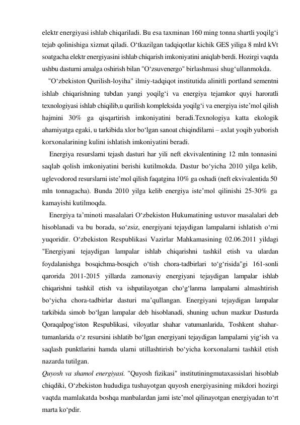 elektr energiyasi ishlab chiqariladi. Bu esa taxminan 160 ming tonna shartli yoqilg‘i 
tejab qolinishiga xizmat qiladi. O‘tkazilgan tadqiqotlar kichik GES yiliga 8 mlrd kVt 
soatgacha elektr energiyasini ishlab chiqarish imkoniyatini aniqlab berdi. Hozirgi vaqtda 
ushbu dasturni amalga oshirish bilan "O‘zsuvenergo" birlashmasi shug‘ullanmokda. 
"O‘zbekiston Qurilish-loyiha" ilmiy-tadqiqot institutida alinitli portland sementni 
ishlab chiqarishning tubdan yangi yoqilg‘i va energiya tejamkor quyi haroratli 
texnologiyasi ishlab chiqilib,u qurilish kompleksida yoqilg‘i va energiya iste’mol qilish 
hajmini 30% ga qisqartirish imkoniyatini beradi.Texnologiya katta ekologik 
ahamiyatga egaki, u tarkibida xlor bo‘lgan sanoat chiqindilarni – axlat yoqib yuborish 
korxonalarining kulini ishlatish imkoniyatini beradi. 
Energiya resurslarni tejash dasturi har yili neft ekvivalentining 12 mln tonnasini 
saqlab qolish imkoniyatini berishi kutilmokda. Dastur bo‘yicha 2010 yilga kelib, 
uglevodorod resurslarni iste’mol qilish faqatgina 10% ga oshadi (neft ekvivalentida 50 
mln tonnagacha). Bunda 2010 yilga kelib energiya iste’mol qilinishi 25-30% ga 
kamayishi kutilmoqda. 
Energiya ta’minoti masalalari O‘zbekiston Hukumatining ustuvor masalalari deb 
hisoblanadi va bu borada, so‘zsiz, energiyani tejaydigan lampalarni ishlatish o‘rni 
yuqoridir. O‘zbekiston Respublikasi Vazirlar Mahkamasining 02.06.2011 yildagi 
"Energiyani tejaydigan lampalar ishlab chiqarishni tashkil etish va ulardan 
foydalanishga bosqichma-bosqich o‘tish chora-tadbirlari to‘g‘risida"gi 161-sonli 
qarorida 2011-2015 yillarda zamonaviy energiyani tejaydigan lampalar ishlab 
chiqarishni tashkil etish va ishpatilayotgan cho‘g‘lanma lampalarni almashtirish 
bo‘yicha chora-tadbirlar dasturi ma’qullangan. Energiyani tejaydigan lampalar 
tarkibida simob bo‘lgan lampalar deb hisoblanadi, shuning uchun mazkur Dasturda 
Qoraqalpog‘iston Respublikasi, viloyatlar shahar vatumanlarida, Toshkent shahar-
tumanlarida o‘z resursini ishlatib bo‘lgan energiyani tejaydigan lampalarni yig‘ish va 
saqlash punktlarini hamda ularni utillashtirish bo‘yicha korxonalarni tashkil etish 
nazarda tutilgan. 
Quyosh va shamol energiyasi. "Quyosh fizikasi" institutiningmutaxassislari hisoblab 
chiqdiki, O‘zbekiston hududiga tushayotgan quyosh energiyasining mikdori hozirgi 
vaqtda mamlakatda boshqa manbalardan jami iste’mol qilinayotgan energiyadan to‘rt 
marta ko‘pdir. 
