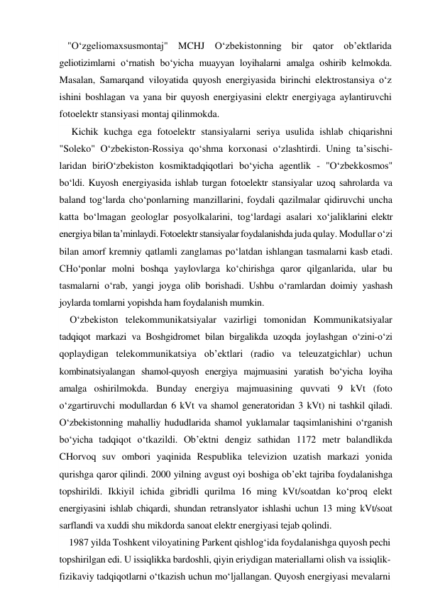 "O‘zgeliomaxsusmontaj" MCHJ O‘zbekistonning bir qator ob’ektlarida 
geliotizimlarni o‘rnatish bo‘yicha muayyan loyihalarni amalga oshirib kelmokda. 
Masalan, Samarqand viloyatida quyosh energiyasida birinchi elektrostansiya o‘z 
ishini boshlagan va yana bir quyosh energiyasini elektr energiyaga aylantiruvchi 
fotoelektr stansiyasi montaj qilinmokda. 
Kichik kuchga ega fotoelektr stansiyalarni seriya usulida ishlab chiqarishni 
"Soleko" O‘zbekiston-Rossiya qo‘shma korxonasi o‘zlashtirdi. Uning ta’sischi-
laridan biriO‘zbekiston kosmiktadqiqotlari bo‘yicha agentlik - "O‘zbekkosmos" 
bo‘ldi. Kuyosh energiyasida ishlab turgan fotoelektr stansiyalar uzoq sahrolarda va 
baland tog‘larda cho‘ponlarning manzillarini, foydali qazilmalar qidiruvchi uncha 
katta bo‘lmagan geologlar posyolkalarini, tog‘lardagi asalari xo‘jaliklarini elektr 
energiya bilan ta’minlaydi. Fotoelektr stansiyalar foydalanishda juda qulay. Modullar o‘zi 
bilan amorf kremniy qatlamli zanglamas po‘latdan ishlangan tasmalarni kasb etadi. 
CHo‘ponlar molni boshqa yaylovlarga ko‘chirishga qaror qilganlarida, ular bu 
tasmalarni o‘rab, yangi joyga olib borishadi. Ushbu o‘ramlardan doimiy yashash 
joylarda tomlarni yopishda ham foydalanish mumkin. 
O‘zbekiston telekommunikatsiyalar vazirligi tomonidan Kommunikatsiyalar 
tadqiqot markazi va Boshgidromet bilan birgalikda uzoqda joylashgan o‘zini-o‘zi 
qoplaydigan telekommunikatsiya ob’ektlari (radio va teleuzatgichlar) uchun 
kombinatsiyalangan shamol-quyosh energiya majmuasini yaratish bo‘yicha loyiha 
amalga oshirilmokda. Bunday energiya majmuasining quvvati 9 kVt (foto 
o‘zgartiruvchi modullardan 6 kVt va shamol generatoridan 3 kVt) ni tashkil qiladi. 
O‘zbekistonning mahalliy hududlarida shamol yuklamalar taqsimlanishini o‘rganish 
bo‘yicha tadqiqot o‘tkazildi. Ob’ektni dengiz sathidan 1172 metr balandlikda 
CHorvoq suv ombori yaqinida Respublika televizion uzatish markazi yonida 
qurishga qaror qilindi. 2000 yilning avgust oyi boshiga ob’ekt tajriba foydalanishga 
topshirildi. Ikkiyil ichida gibridli qurilma 16 ming kVt/soatdan ko‘proq elekt 
energiyasini ishlab chiqardi, shundan retranslyator ishlashi uchun 13 ming kVt/soat 
sarflandi va xuddi shu mikdorda sanoat elektr energiyasi tejab qolindi. 
1987 yilda Toshkent viloyatining Parkent qishlog‘ida foydalanishga quyosh pechi 
topshirilgan edi. U issiqlikka bardoshli, qiyin eriydigan materiallarni olish va issiqlik-
fizikaviy tadqiqotlarni o‘tkazish uchun mo‘ljallangan. Quyosh energiyasi mevalarni 
