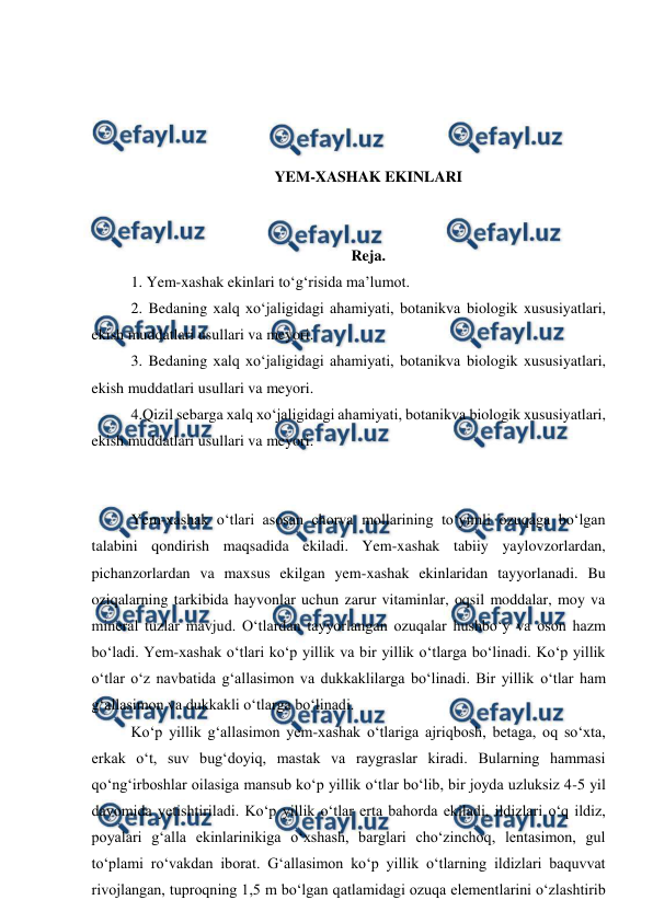  
 
 
 
 
 
YEM-XASHAK EKINLARI 
 
 
Reja. 
1. Yem-xashak ekinlari to‘g‘risida ma’lumot.  
2. Bedaning xalq xo‘jaligidagi ahamiyati, botanikva biologik xususiyatlari, 
ekish muddatlari usullari va meyori.  
3. Bedaning xalq xo‘jaligidagi ahamiyati, botanikva biologik xususiyatlari, 
ekish muddatlari usullari va meyori.  
4.Qizil sebarga xalq xo‘jaligidagi ahamiyati, botanikva biologik xususiyatlari, 
ekish muddatlari usullari va meyori. 
 
 
Yem-xashak o‘tlari asosan chorva mollarining to‘yimli ozuqaga bo‘lgan 
talabini qondirish maqsadida ekiladi. Yem-xashak tabiiy yaylovzorlardan, 
pichanzorlardan va maxsus ekilgan yem-xashak ekinlaridan tayyorlanadi. Bu 
oziqalarning tarkibida hayvonlar uchun zarur vitaminlar, oqsil moddalar, moy va 
mineral tuzlar mavjud. O‘tlardan tayyorlangan ozuqalar hushbo‘y va oson hazm 
bo‘ladi. Yem-xashak o‘tlari ko‘p yillik va bir yillik o‘tlarga bo‘linadi. Ko‘p yillik 
o‘tlar o‘z navbatida g‘allasimon va dukkaklilarga bo‘linadi. Bir yillik o‘tlar ham 
g‘allasimon va dukkakli o‘tlarga bo‘linadi.  
Ko‘p yillik g‘allasimon yem-xashak o‘tlariga ajriqbosh, betaga, oq so‘xta, 
erkak o‘t, suv bug‘doyiq, mastak va raygraslar kiradi. Bularning hammasi 
qo‘ng‘irboshlar oilasiga mansub ko‘p yillik o‘tlar bo‘lib, bir joyda uzluksiz 4-5 yil 
davomida yetishtiriladi. Ko‘p yillik o‘tlar erta bahorda ekiladi, ildizlari o‘q ildiz, 
poyalari g‘alla ekinlarinikiga o‘xshash, barglari cho‘zinchoq, lentasimon, gul 
to‘plami ro‘vakdan iborat. G‘allasimon ko‘p yillik o‘tlarning ildizlari baquvvat 
rivojlangan, tuproqning 1,5 m bo‘lgan qatlamidagi ozuqa elementlarini o‘zlashtirib 
