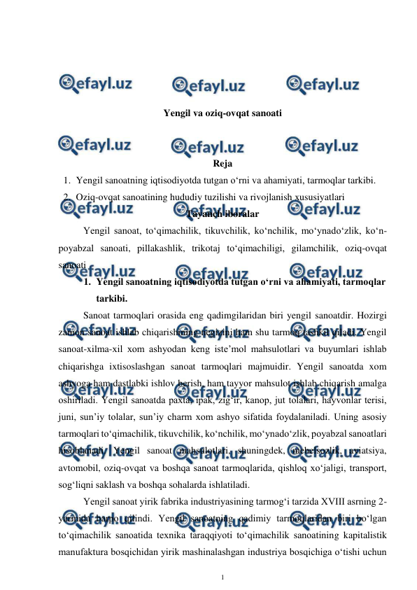  
1 
 
 
 
 
 
Yengil va oziq-ovqat sanoati 
 
 
Reja 
1. Yengil sanoatning iqtisodiyotda tutgan o‘rni va ahamiyati, tarmoqlar tarkibi. 
2. Oziq-ovqat sanoatining hududiy tuzilishi va rivojlanish xususiyatlari 
Tayanch iboralar 
Yengil sanoat, to‘qimachilik, tikuvchilik, ko‘nchilik, mo‘ynado‘zlik, ko‘n-
poyabzal sanoati, pillakashlik, trikotaj to‘qimachiligi, gilamchilik, oziq-ovqat 
sanoati 
1. Yengil sanoatning iqtisodiyotda tutgan o‘rni va ahamiyati, tarmoqlar 
tarkibi. 
Sanoat tarmoqlari orasida eng qadimgilaridan biri yengil sanoatdir. Hozirgi 
zamon sanoat ishlab chiqarishining negizini ham shu tarmoq tashkil qiladi. Yengil 
sanoat-xilma-xil xom ashyodan keng iste’mol mahsulotlari va buyumlari ishlab 
chiqarishga ixtisoslashgan sanoat tarmoqlari majmuidir. Yengil sanoatda xom 
ashyoga ham dastlabki ishlov berish, ham tayyor mahsulot ishlab chiqarish amalga 
oshiriladi. Yengil sanoatda paxta, ipak, zig‘ir, kanop, jut tolalari, hayvonlar terisi, 
juni, sun’iy tolalar, sun’iy charm xom ashyo sifatida foydalaniladi. Uning asosiy 
tarmoqlari to‘qimachilik, tikuvchilik, ko‘nchilik, mo‘ynado‘zlik, poyabzal sanoatlari 
hisoblanadi. Yengil sanoat mahsulotlari, shuningdek, mebelsozlik, aviatsiya, 
avtomobil, oziq-ovqat va boshqa sanoat tarmoqlarida, qishloq xo‘jaligi, transport, 
sog‘liqni saklash va boshqa sohalarda ishlatiladi. 
Yengil sanoat yirik fabrika industriyasining tarmog‘i tarzida XVIII asrning 2-
yarmida barpo qilindi. Yengil sanoatning qadimiy tarmoqlaridan biri bo‘lgan 
to‘qimachilik sanoatida texnika taraqqiyoti to‘qimachilik sanoatining kapitalistik 
manufaktura bosqichidan yirik mashinalashgan industriya bosqichiga o‘tishi uchun 
