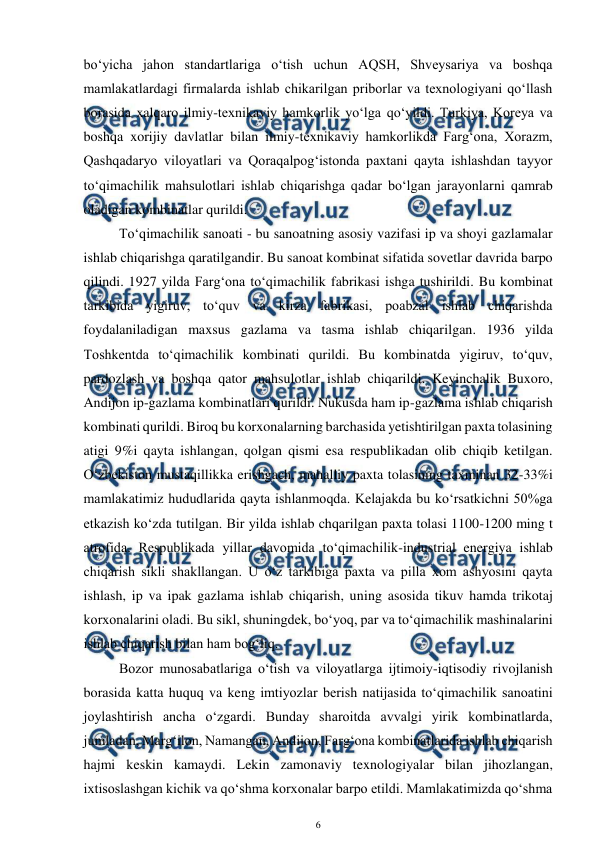  
6 
 
bo‘yicha jahon standartlariga o‘tish uchun AQSH, Shveysariya va boshqa 
mamlakatlardagi firmalarda ishlab chikarilgan priborlar va texnologiyani qo‘llash 
borasida xalqaro ilmiy-texnikaviy hamkorlik yo‘lga qo‘yildi. Turkiya, Koreya va 
boshqa xorijiy davlatlar bilan ilmiy-texnikaviy hamkorlikda Farg‘ona, Xorazm, 
Qashqadaryo viloyatlari va Qoraqalpog‘istonda paxtani qayta ishlashdan tayyor 
to‘qimachilik mahsulotlari ishlab chiqarishga qadar bo‘lgan jarayonlarni qamrab 
oladigan kombinatlar qurildi. 
 
To‘qimachilik sanoati - bu sanoatning asosiy vazifasi ip va shoyi gazlamalar 
ishlab chiqarishga qaratilgandir. Bu sanoat kombinat sifatida sovetlar davrida barpo 
qilindi. 1927 yilda Farg‘ona to‘qimachilik fabrikasi ishga tushirildi. Bu kombinat 
tarkibida yigiruv, to‘quv va kirza fabrikasi, poabzal ishlab chiqarishda 
foydalaniladigan maxsus gazlama va tasma ishlab chiqarilgan. 1936 yilda 
Toshkentda to‘qimachilik kombinati qurildi. Bu kombinatda yigiruv, to‘quv, 
pardozlash va boshqa qator mahsulotlar ishlab chiqarildi. Keyinchalik Buxoro, 
Andijon ip-gazlama kombinatlari qurildi. Nukusda ham ip-gazlama ishlab chiqarish 
kombinati qurildi. Biroq bu korxonalarning barchasida yetishtirilgan paxta tolasining 
atigi 9%i qayta ishlangan, qolgan qismi esa respublikadan olib chiqib ketilgan. 
O‘zbekiston mustaqillikka erishgach, mahalliy paxta tolasining taxminan 32-33%i 
mamlakatimiz hududlarida qayta ishlanmoqda. Kelajakda bu ko‘rsatkichni 50%ga 
etkazish ko‘zda tutilgan. Bir yilda ishlab chqarilgan paxta tolasi 1100-1200 ming t 
atrofida. Respublikada yillar davomida to‘qimachilik-industrial energiya ishlab 
chiqarish sikli shakllangan. U o‘z tarkibiga paxta va pilla xom ashyosini qayta 
ishlash, ip va ipak gazlama ishlab chiqarish, uning asosida tikuv hamda trikotaj 
korxonalarini oladi. Bu sikl, shuningdek, bo‘yoq, par va to‘qimachilik mashinalarini 
ishlab chiqarish bilan ham bog‘liq. 
Bozor munosabatlariga o‘tish va viloyatlarga ijtimoiy-iqtisodiy rivojlanish 
borasida katta huquq va keng imtiyozlar berish natijasida to‘qimachilik sanoatini 
joylashtirish ancha o‘zgardi. Bunday sharoitda avvalgi yirik kombinatlarda, 
jumladan, Marg‘ilon, Namangan, Andijon, Farg‘ona kombinatlarida ishlab chiqarish 
hajmi keskin kamaydi. Lekin zamonaviy texnologiyalar bilan jihozlangan, 
ixtisoslashgan kichik va qo‘shma korxonalar barpo etildi. Mamlakatimizda qo‘shma 
