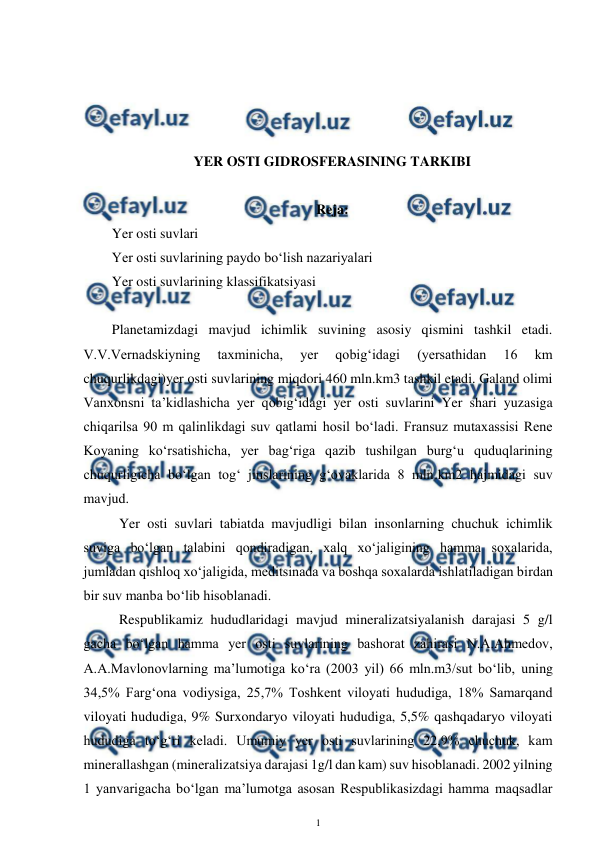  
1 
 
 
 
 
 
YER OSTI GIDROSFERASINING TARKIBI 
 
Reja: 
Yer osti suvlari  
Yer osti suvlarining paydo bo‘lish nazariyalari 
Yer osti suvlarining klassifikatsiyasi 
 
Planetamizdagi mavjud ichimlik suvining asosiy qismini tashkil etadi. 
V.V.Vernadskiyning 
taxminicha, 
yer 
qobig‘idagi 
(yersathidan 
16 
km 
chuqurlikdagi)yer osti suvlarining miqdori 460 mln.km3 tashkil etadi. Galand olimi 
Vanxonsni ta’kidlashicha yer qobig‘idagi yer osti suvlarini Yer shari yuzasiga 
chiqarilsa 90 m qalinlikdagi suv qatlami hosil bo‘ladi. Fransuz mutaxassisi Rene 
Koyaning ko‘rsatishicha, yer bag‘riga qazib tushilgan burg‘u quduqlarining 
chuqurligicha bo‘lgan tog‘ jinslarining g‘ovaklarida 8 mln.km2 hajmidagi suv 
mavjud.  
 Yer osti suvlari tabiatda mavjudligi bilan insonlarning chuchuk ichimlik 
suviga bo‘lgan talabini qondiradigan, xalq xo‘jaligining hamma soxalarida, 
jumladan qishloq xo‘jaligida, meditsinada va boshqa soxalarda ishlatiladigan birdan 
bir suv manba bo‘lib hisoblanadi.  
 Respublikamiz hududlaridagi mavjud mineralizatsiyalanish darajasi 5 g/l 
gacha bo‘lgan hamma yer osti suvlarining bashorat zahirasi N.A.Ahmedov, 
A.A.Mavlonovlarning ma’lumotiga ko‘ra (2003 yil) 66 mln.m3/sut bo‘lib, uning 
34,5% Farg‘ona vodiysiga, 25,7% Toshkent viloyati hududiga, 18% Samarqand 
viloyati hududiga, 9% Surxondaryo viloyati hududiga, 5,5% qashqadaryo viloyati 
hududiga to‘g‘ri keladi. Umumiy yer osti suvlarining 22,9% chuchuk, kam 
minerallashgan (mineralizatsiya darajasi 1g/l dan kam) suv hisoblanadi. 2002 yilning 
1 yanvarigacha bo‘lgan ma’lumotga asosan Respublikasizdagi hamma maqsadlar 
