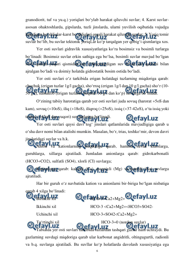  
6 
 
granodiorit, tuf va yu.q.) yoriqlari bo‘ylab harakat qiluvchi suvlar; 4. Karst suvlar-
asosan ohaktoshlarda, gipslarda, tuzli jinslarda, ularni yuvilish oqibatida vujudga 
keladigan bo‘shliqlar-karst bo‘shliqlari orqali harakat qiluvchi suvlar; 5. Yoriq tomir 
suvlar bo‘lib, bu suvlar tektonik yoriqLar ko‘p tarqalgan yer qobig‘i qismlariga xos. 
 Yer osti suvlari gidravlik xususiyatlariga ko‘ra bosimsiz va bosimli turlarga 
bo‘linadi: Bosimsiz suvlar erkin sathiga ega bo‘lsa, bosimli suvlar mavjud bo‘lgan 
suvli qatlam yuqori qismidan suv o‘tkazmaydigan suv to‘sar jins qatlami bilan 
ajralgan bo‘ladi va doimiy holatda gidrostatik bosim ostida bo‘ladi. 
 Yer osti suvlari o‘z tarkibida erigan holatdagi tuzlarning miqdoriga qarab: 
chuchuk (erigan tuzlar 1g/l gacha), sho‘rroq (erigan 1g/l dan 10 g/l gacha) sho‘r (10-
50 g/l), namakob (erigan tuzlarni miqdori 50 g/l dan ko‘p) suvlarga bo‘linadi. 
 O‘zining tabiiy haroratiga qarab yer osti suvlari juda sovuq (harorat 5oS dan 
kam), sovuq (10oS), iliq (18oS), iliqroq (25oS), issiq (37-42oS), o‘ta issiq yoki 
termal (42oS dan yuqori) suv turlariga bo‘linadi. 
 Yer osti suvlari qaysi davr tog‘ jinslari qatlamlarida mavjudligiga qarab u 
o‘sha davr nomi bilan atalishi mumkin. Masalan, bo‘r, trias, toshko‘mir, devon davri 
jinslaridagi suvlar va h.k. 
 Anion va kationlarning miqdoriga qarab, hamma suvlar klasslarga, 
guruhlarga, xillarga ajratiladi. Jumladan anionlarga qarab: gidrokarbonatli 
(HCO3CO2), sulfatli (SO4), xlorli (CI) suvlarga; 
 Kationlarga qarab: kalsiyli (Ca), magniyli (Mg) va natriyli (Na) suvlarga 
ajratiladi. 
 Har bir guruh o‘z navbatida kation va anionlarni bir-biriga bo‘lgan nisbatiga 
qarab 4 xilga bo‘linadi: 
 Birinchi xil  
 
 
HCO-3Ca2Mg2 
 Ikkinchi xil  
 
 
HCO-3 Ca2Mg2HCO3SO42- 
 Uchinchi xil 
 
 
 
HCO-3SO42Ca2Mg2 
 To‘rtinchi xil 
 
 
 
HCO-30 (nordon suvlar) 
 Tabiatda yer osti suvlari tarkibida tuzlardan tashqari gazlar ham uchraydi. Bu 
gazlarning suvdagi miqdoriga qarab ular karbonat angidritli, oltingugurtli, radionli 
va b.q. suvlarga ajratiladi. Bu suvllar ko‘p holatlarda davolash xususiyatiga ega 
