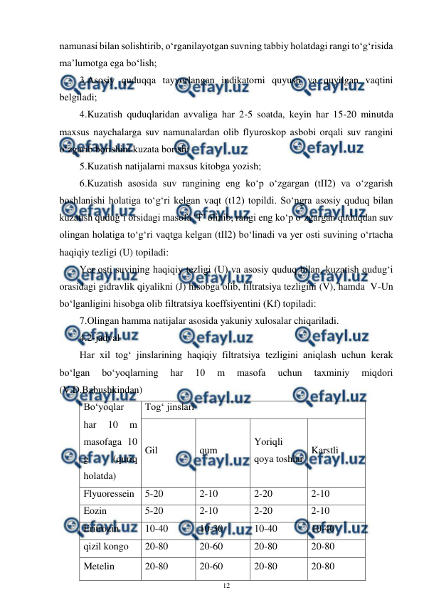  
12 
 
namunasi bilan solishtirib, o‘rganilayotgan suvning tabbiy holatdagi rangi to‘g‘risida 
ma’lumotga ega bo‘lish; 
3.Asosiy quduqqa tayyorlangan indikatorni quyush va quyilgan vaqtini 
belgiladi; 
4.Kuzatish quduqlaridan avvaliga har 2-5 soatda, keyin har 15-20 minutda 
maxsus naychalarga suv namunalardan olib flyuroskop asbobi orqali suv rangini 
o‘zgarib borishini kuzata borish; 
5.Kuzatish natijalarni maxsus kitobga yozish; 
6.Kuzatish asosida suv rangining eng ko‘p o‘zgargan (tII2) va o‘zgarish 
boshlanishi holatiga to‘g‘ri kelgan vaqt (t12) topildi. So‘ngra asosiy quduq bilan 
kuzatish qudug‘i orsidagi masofa “l” olinib, rangi eng ko‘p o‘zgargan quduqdan suv 
olingan holatiga to‘g‘ri vaqtga kelgan (tII2) bo‘linadi va yer osti suvining o‘rtacha 
haqiqiy tezligi (U) topiladi: 
Yer osti suvining haqiqiy tezligi (U) va asosiy quduq bilan, kuzatish qudug‘i 
orasidagi gidravlik qiyalikni (J) hisobga olib, filtratsiya tezligini (V), hamda  V-Un 
bo‘lganligini hisobga olib filtratsiya koeffsiyentini (Kf) topiladi: 
7.Olingan hamma natijalar asosida yakuniy xulosalar chiqariladi.  
4.2-jadval 
Har xil tog‘ jinslarining haqiqiy filtratsiya tezligini aniqlash uchun kerak 
bo‘lgan 
bo‘yoqlarning 
har 
10 
m 
masofa 
uchun 
taxminiy 
miqdori 
(V.D.Babushkindan) 
Bo‘yoqlar 
har 
10 
m 
masofaga 10 
g 
(quriq 
holatda) 
Tog‘ jinslari 
Gil 
qum 
Yoriqli 
qoya toshlar 
Karstli 
Flyuoressein 
5-20 
2-10 
2-20 
2-10 
Eozin 
5-20 
2-10 
2-20 
2-10 
Eritrozin 
10-40 
10-30 
10-40 
10-40 
qizil kongo 
20-80 
20-60 
20-80 
20-80 
Metelin 
20-80 
20-60 
20-80 
20-80 
