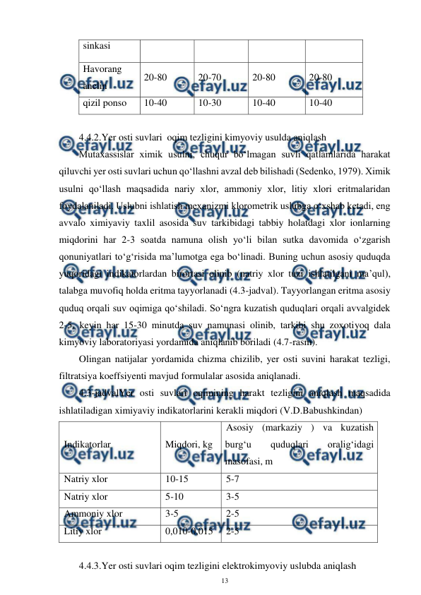  
13 
 
sinkasi 
Havorang 
anelin 
20-80 
20-70 
20-80 
20-80 
qizil ponso 
10-40 
10-30 
10-40 
10-40 
 
4.4.2.Yer osti suvlari  oqim tezligini kimyoviy usulda aniqlash 
Mutaxassislar ximik usulni, chuqur bo‘lmagan suvli qatlamlarida harakat 
qiluvchi yer osti suvlari uchun qo‘llashni avzal deb bilishadi (Sedenko, 1979). Ximik 
usulni qo‘llash maqsadida nariy xlor, ammoniy xlor, litiy xlori eritmalaridan 
foydalaniladi. Uslubni ishlatish mexanizmi klorometrik uslubga o‘xshab ketadi, eng 
avvalo ximiyaviy taxlil asosida suv tarkibidagi tabbiy holatdagi xlor ionlarning 
miqdorini har 2-3 soatda namuna olish yo‘li bilan sutka davomida o‘zgarish 
qonuniyatlari to‘g‘risida ma’lumotga ega bo‘linadi. Buning uchun asosiy quduqda 
yuqoridagi indikatorlardan birortasi olinib (natriy xlor tuzi ishlatilgani ma’qul), 
talabga muvofiq holda eritma tayyorlanadi (4.3-jadval). Tayyorlangan eritma asosiy 
quduq orqali suv oqimiga qo‘shiladi. So‘ngra kuzatish quduqlari orqali avvalgidek 
2-5, keyin har 15-30 minutda suv namunasi olinib, tarkibi shu zoxotiyoq dala 
kimyoviy laboratoriyasi yordamida aniqlanib boriladi (4.7-rasm). 
Olingan natijalar yordamida chizma chizilib, yer osti suvini harakat tezligi, 
filtratsiya koeffsiyenti mavjud formulalar asosida aniqlanadi. 
4.3-jadvalYer osti suvlari oqimining harakt tezligini aniqlash maqsadida 
ishlatiladigan ximiyaviy indikatorlarini kerakli miqdori (V.D.Babushkindan) 
Indikatorlar 
Miqdori, kg 
Asosiy (markaziy ) va kuzatish 
burg‘u 
quduqlari 
oralig‘idagi 
masofasi, m 
Natriy xlor 
10-15 
5-7 
Natriy xlor 
5-10 
3-5 
Ammoniy xlor 
3-5 
2-5 
Litiy xlor 
0,010-0,015 
2-5 
 
4.4.3.Yer osti suvlari oqim tezligini elektrokimyoviy uslubda aniqlash 
