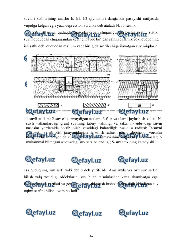  
16 
 
suvlari sathlarining anashu h, h1, h2 qiymatlari darajasida pasayishi natijasida 
vujudga kelgan egri yuza depression varanka deb ataladi (4.11-rasm).  
Yer osti suvini quduqdan nasoslar orqali chiqarilguncha bo‘lgan sathi, statik, 
suvni quduqdan chiqargandan keyingi paydo bo‘lgan sathni dinamik yoki quduqning 
ish sathi deb, quduqdan ma’lum vaqt birligida so‘rib chiqarilayotgan suv miqdorini 
esa quduqning suv sarfi yoki debiti deb yuritiladi. Amaliytda yer osti suv sarfini 
bilish xalq xo‘jaligi ob’ektlarini suv bilan ta’minlashda katta ahamiyatga ega. 
Buning uchun vertikal va gorizontal suv chiqarish inshoatlariga oqib keladigan suv 
oqimi sarfini bilish lozim bo‘ladi. 
 
4.11-rasm. Mukammal (a) va mukammal bo‘lmagan (b) =udu=lardagi depression voronkaning hosil bo‘lish xolatlari (G.V.Bogomolovdan 
ba’zibir izgartirishlar bilan) 
1-suvli =atlam; 2-suv o‘tkazmaydigan =atlam; 3-filtr va ularni joylashish xolati; N-
suvli =atlamlardagi grunt suvining tabiiy =alinligi va satxi; h-=udu=dagi suvni 
nasoslar yordamida so‘rib olish va=tidagi balandligi; r-=udu= radiusi; R-suvni 
=udu=dan so‘rib olish jarayonidagi ta’sir =ilish radiusi; u,u1,u2-deprission voronka 
hosil bo‘lishi jarayonida suvli =atlam satxi kamayishini ko‘rsatuvchi kesmalar; t-
mukammal bilmagan =udu=dagi suv satx balandligi; S-suv satxining kamayishi 
