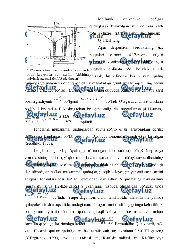 
17 
 
Ma’lumki 
mukammal 
bo‘lgan 
quduqlarga kelayotgan suv oqimini sarfi 
to‘g‘ri chiziqli filtratsiya qonuniga binoan: 
Q=FKfJ teng. 
Agar 
despersion 
voronkaning 
u,x 
nuqtalari 
o‘rnini 
(4.12-rasm) 
to‘g‘ri 
burchakli kordinatalar sistemasida olib, u 
nuqtadan ordinata o‘qi bo‘ylab silindr 
chizsak, bu silindrni kesim yuzi quduq 
tomonga yo‘nalgan va quduq o‘qidan x masofadagi grunt suvlari oqimining kesim 
yuzi esa g‘q2pxu bo‘ladi. Bu kesim yuzi orqali quduqqa oqib kelayotgan suv sarif 
bosim gradiyenti 
dx
dy
J 
 bo‘lgand 
dx
dy
K
y
x
Q
ф




2
 bo‘ladi. O‘zgaruvchan kattaliklarni 
bo‘lib, I kesimdan II kesimgachan bo‘lgan oralig‘ida integrallansa (4.11-rasm). 
ydy
x
dx
пK
Q
y
y
x
x



2
1
2
1
2


HJ
S
H
S
R
o
o
3
2


 topiladi. 
Tenglama mukammal quduqlardan suvni so‘rib olish jarayonidagi egrilik 
depressiya tenglamasi bo‘lib, 1968 yil Dyupyui tomonidan amaliyotga kiritilgan 
(Sedenko, 1979). 
Tenglamadagi x1qr (quduqqa o‘rnatilgan filtr radiusi), x2qR (depresiya 
voronkasining radiusi), y1qh (suv o‘tkazmas qatlamdan yuqoridagi suv stolbosining 
balandligi), y2qH (suv o‘tmas qatlamdan boshlab hisoblangan suvning balandligi) 
deb olinadigan bo‘lsa, mukammal quduqlarga oqib kelayotgan yer osti suvi sarfini 
aniqlash formulasi hosil bo‘ladi: quduqdagi suv sathini S qimmatiga kamayishini 
(pasayishini) va H2-h2q(2H-S) S ekanligini hisobga olinadigan bo‘lsak, unda 


r
R
S
S
H
K
Q
ф
ln
ln
2



 bo‘ladi. Yuqoridagi formulani amaliyotda ishlatilishni yanada 
qulayolashtirish maqsadida, undagi natural logorifmni o‘nli logagrimga keltirilib, 
o‘rniga uni qiymati mukammal quduqlarga oqib kelayotgan bosimsiz suvlar uchun 
formula quyidagi ko‘rinishga keladi: 


r
R
S
S
H
Q
lg
lg
2
366
.
1



 Formulada: Q-suv sarfi, m3-
sut;  H -suvli qatlam qalinligi, m; h-dinamik sath, m; taxminan 0,5-0,7H ga teng 
(Y.Ergashev, 1990); r-quduq radiusi, m; R-ta’sir radiusi, m; Kf-filtratsiya 
 
4.12-rasm. Grunt =udu=laridan suvni sirib 
olish jarayonida suv sarfini (debitini) 
ani=lash sxemasi (M.V.Sedenkodan) 
