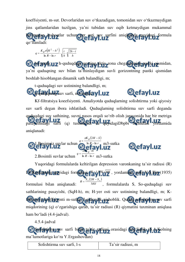  
18 
 
koeffsiyenti, m-sut. Devorlaridan suv o‘tkazadigan, tomonidan suv o‘tkazmaydigan 
jins qatlamlaridan tuzilgan, ya’ni tubidan suv oqib ketmaydigan mukammal 
bo‘lmagan inshoatlar uchun yer osti suv sarfini aniqlashda quyidagi formula 
qo‘llaniladi:  


4
2
2
2
ln
ln
h
t
h
h
t
r
R
h
H
K
q
ф







 
bu yerda:  
h-quduqdagi suvning aktiv zona chegarasining pastki qismidan, 
ya’ni quduqning suv bilan ta’minlaydigan suvli gorizontning pastki qismidan 
boshlab hisoblangan dinamik sath balandligi, m; 
t-quduqdagi suv ustinining balandligi, m; 
q-quduqning suv sarfi, m3-sutka; 
Kf-filtratsiya koeefsiyenti. Amaliyotda quduqlarning solishtirma yoki qiyosiy 
suv sarfi degan ibora ishlatiladi. Quduqlarning solishtirma suv sarfi deganda 
quduqdagi suv sathining, suvni nasos orqali so‘rib olish jarayonida har bir metriga 
pasayishidagi sarfi (q) tushiniladi va quyidagiDbpbi formulasi yordamida 
aniqlanadi: 
1.Bosimsiz suvlar uchun 


r
R
S
H
K
q
ф
ln
ln
2




 m3-sutka 
2.Bosimli suvlar uchun 
r
R
m
K
q
ф
ln
ln
2




 m3-sutka 
Yuqoridagi formulalarda keltirilgan depression varonkaning ta’sir radiusi (R) 
I.P.Kuskinning quyidagi formulasi: 
HK
R


95
.
1
, yordamida, yoki V.S.Ilin (1935) 
formulasi bilan aniqlanadi: 


HJ
S
H
S
R
o
o
3
2


, formulalarda S, So-quduqdagi suv 
sathlarining pasayishi, (SqH-h), m; H-yer osti suv ustinining balandligi, m; K-
filtratsiya koeffsiyenti m-sutka; J-gidravlik nishoblik. Quduq solishtirma suv sarfi 
miqdorining (q) o‘zgarishiga qarab, ta’sir radiusi (R) qiymatini taxminan aniqlasa 
ham bo‘ladi (4.4-jadval). 
4.5.4-jadval 
Solishtirma suv sarfi bilan ta’sir radiusi orasidagi bog‘liqlik (S.A.Kolning 
ma’lumotlariga ko‘ra Y.Ergashovdan) 
Solishtirma suv sarfi, l-s 
Ta’sir radiusi, m 
