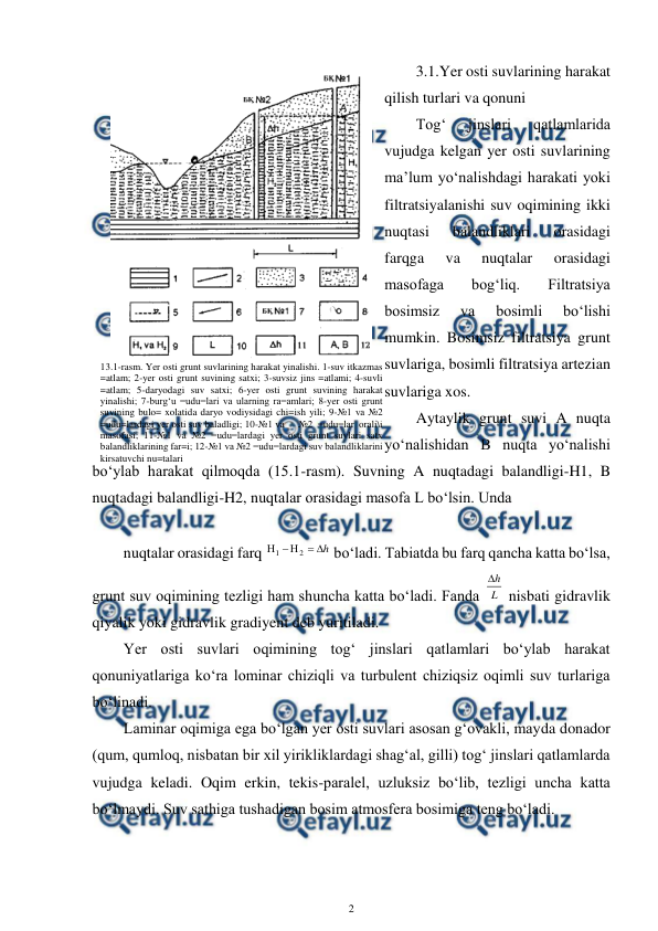  
2 
 
3.1.Yer osti suvlarining harakat 
qilish turlari va qonuni 
Tog‘ 
jinslari 
qatlamlarida 
vujudga kelgan yer osti suvlarining 
ma’lum yo‘nalishdagi harakati yoki 
filtratsiyalanishi suv oqimining ikki 
nuqtasi 
balandliklari 
orasidagi 
farqga 
va 
nuqtalar 
orasidagi 
masofaga 
bog‘liq. 
Filtratsiya 
bosimsiz 
va 
bosimli 
bo‘lishi 
mumkin. Bosimsiz filtratsiya grunt 
suvlariga, bosimli filtratsiya artezian 
suvlariga xos.  
Aytaylik grunt suvi A nuqta 
yo‘nalishidan B nuqta yo‘nalishi 
bo‘ylab harakat qilmoqda (15.1-rasm). Suvning A nuqtadagi balandligi-H1, B 
nuqtadagi balandligi-H2, nuqtalar orasidagi masofa L bo‘lsin. Unda  
 
nuqtalar orasidagi farq 
h





2
1
 bo‘ladi. Tabiatda bu farq qancha katta bo‘lsa, 
grunt suv oqimining tezligi ham shuncha katta bo‘ladi. Fanda L
h

 nisbati gidravlik 
qiyalik yoki gidravlik gradiyent deb yuritiladi. 
Yer osti suvlari oqimining tog‘ jinslari qatlamlari bo‘ylab harakat 
qonuniyatlariga ko‘ra lominar chiziqli va turbulent chiziqsiz oqimli suv turlariga 
bo‘linadi. 
Laminar oqimiga ega bo‘lgan yer osti suvlari asosan g‘ovakli, mayda donador 
(qum, qumloq, nisbatan bir xil yirikliklardagi shag‘al, gilli) tog‘ jinslari qatlamlarda 
vujudga keladi. Oqim erkin, tekis-paralel, uzluksiz bo‘lib, tezligi uncha katta 
bo‘lmaydi. Suv sathiga tushadigan bosim atmosfera bosimiga teng bo‘ladi. 
 
13.1-rasm. Yer osti grunt suvlarining harakat yinalishi. 1-suv itkazmas 
=atlam; 2-yer osti grunt suvining satxi; 3-suvsiz jins =atlami; 4-suvli 
=atlam; 5-daryodagi suv satxi; 6-yer osti grunt suvining harakat 
yinalishi; 7-burg‘u =udu=lari va ularning ra=amlari; 8-yer osti grunt 
suvining bulo= xolatida daryo vodiysidagi chi=ish yili; 9-№1 va №2 
=udu=lardagi yer osti suv baladligi; 10-№1 va 
 №2 =udu=lar orali\i 
masofasi; 11-№1 va №2 =udu=lardagi yer osti grunt suvlari satx 
balandliklarining far=i; 12-№1 va №2 =udu=lardagi suv balandliklarini 
kirsatuvchi nu=talari 
