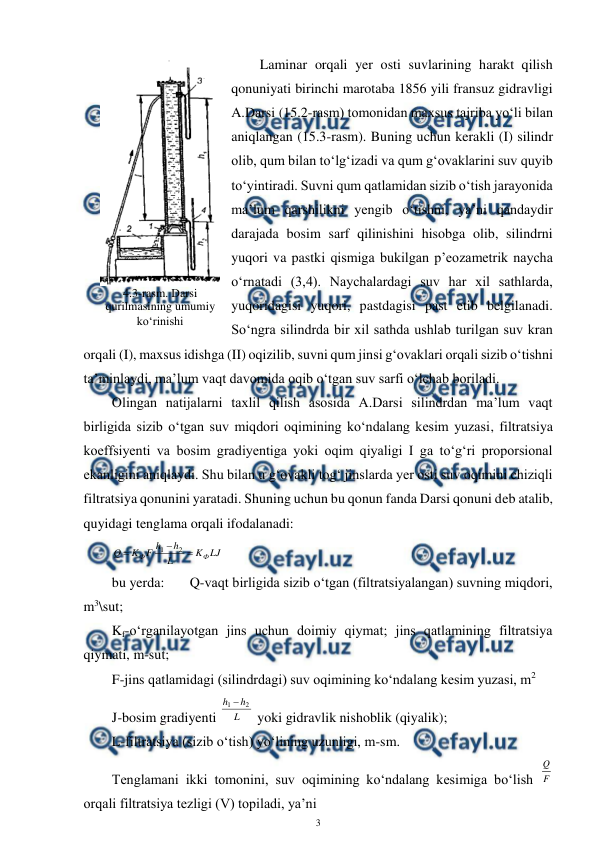  
3 
 
Laminar orqali yer osti suvlarining harakt qilish 
qonuniyati birinchi marotaba 1856 yili fransuz gidravligi 
A.Darsi (15.2-rasm) tomonidan maxsus tajriba yo‘li bilan 
aniqlangan (15.3-rasm). Buning uchun kerakli (I) silindr 
olib, qum bilan to‘lg‘izadi va qum g‘ovaklarini suv quyib 
to‘yintiradi. Suvni qum qatlamidan sizib o‘tish jarayonida 
ma’lum qarshilikni yengib o‘tishni, ya’ni qandaydir 
darajada bosim sarf qilinishini hisobga olib, silindrni 
yuqori va pastki qismiga bukilgan p’eozametrik naycha 
o‘rnatadi (3,4). Naychalardagi suv har xil sathlarda, 
yuqoridagisi yuqori, pastdagisi past etib belgilanadi. 
So‘ngra silindrda bir xil sathda ushlab turilgan suv kran 
orqali (I), maxsus idishga (II) oqizilib, suvni qum jinsi g‘ovaklari orqali sizib o‘tishni 
ta’minlaydi, ma’lum vaqt davomida oqib o‘tgan suv sarfi o‘lchab boriladi. 
Olingan natijalarni taxlil qilish asosida A.Darsi silindrdan ma’lum vaqt 
birligida sizib o‘tgan suv miqdori oqimining ko‘ndalang kesim yuzasi, filtratsiya 
koeffsiyenti va bosim gradiyentiga yoki oqim qiyaligi I ga to‘g‘ri proporsional 
ekanligini aniqlaydi. Shu bilan u g‘ovakli tog‘ jinslarda yer osti suv oqimini chiziqli 
filtratsiya qonunini yaratadi. Shuning uchun bu qonun fanda Darsi qonuni deb atalib, 
quyidagi tenglama orqali ifodalanadi: 
LJ
K
L
h
h
F
K
Q
Ф
Ф



2
1
 
bu yerda:  
Q-vaqt birligida sizib o‘tgan (filtratsiyalangan) suvning miqdori, 
m3\sut; 
Kf-o‘rganilayotgan jins uchun doimiy qiymat; jins qatlamining filtratsiya 
qiymati, m-sut; 
F-jins qatlamidagi (silindrdagi) suv oqimining ko‘ndalang kesim yuzasi, m2 
J-bosim gradiyenti 
L
h
h
2
1 
 yoki gidravlik nishoblik (qiyalik); 
L-filtratsiya (sizib o‘tish) yo‘lining uzunligi, m-sm. 
Tenglamani ikki tomonini, suv oqimining ko‘ndalang kesimiga bo‘lish F
Q
 
orqali filtratsiya tezligi (V) topiladi, ya’ni 
 
4.3-rasm. Darsi 
qurilmasining umumiy 
ko‘rinishi 
