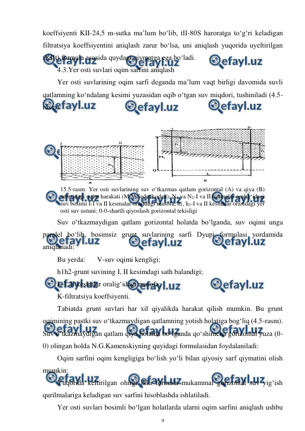 
9 
 
koeffsiyenti KII-24,5 m-sutka ma’lum bo‘lib, tII-80S haroratga to‘g‘ri keladigan 
filtratsiya koeffsiyentini aniqlash zarur bo‘lsa, uni aniqlash yuqorida uyeltirilgan 
(KIIt) formula asosida quydagi qiymatga ega bo‘ladi. 
4.3.Yer osti suvlari oqim sarfini aniqlash 
Yer osti suvlarining oqim sarfi deganda ma’lum vaqt birligi davomida suvli 
qatlamning ko‘ndalang kesimi yuzasidan oqib o‘tgan suv miqdori, tushiniladi (4.5-
rasm). 
 
Suv o‘tkazmaydigan qatlam gorizontal holatda bo‘lganda, suv oqimi unga 
paralel bo‘lib, bosimsiz grunt suvlarining sarfi Dyupi formulasi yordamida 
aniqlanadi: 
Bu yerda:  
V-suv oqimi kengligi; 
h1h2-grunt suvining I, II kesimdagi sath balandigi; 
L-I, II kesimlar oralig‘idagi masofa; 
K-filtratsiya koeffsiyenti. 
Tabiatda grunt suvlari har xil qiyalikda harakat qilish mumkin. Bu grunt 
oqimining pastki suv o‘tkazmaydigan qatlamning yotish holatiga bog‘liq (4.5-rasm). 
Suv o‘tkazmaydigan qatlam qiya holatda bo‘lganda qo‘shimcha gorizontal yuza (0-
0) olingan holda N.G.Kamenskiyning quyidagi formulasidan foydalaniladi: 
Oqim sarfini oqim kengligiga bo‘lish yo‘li bilan qiyosiy sarf qiymatini olish 
mumkin: 
Yuqorida keltirilgan ohirgi ikki formula mukammal gorizontal suv yig‘ish 
qurilmalariga keladigan suv sarfini hisoblashda ishlatiladi. 
Yer osti suvlari bosimli bo‘lgan holatlarda ularni oqim sarfini aniqlash ushbu 
 
15.5-rasm. Yer osti suvlarining suv o‘tkazmas qatlam gorizontal (A) va qiya (B) 
xolatidagi oqim harakati (M.V.Sedenkodan). N1 va N2-I va II kesmalar oralig‘idagi 
suv bosimi I-I va II kesmalar orasidagi masofa; h1, h2-I va II kesmalar orasidagi yer 
osti suv ustuni; 0-0-shartli qiyoslash gorizontal tekisligi 
