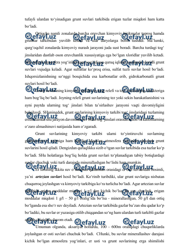  
 
 
tufayli ulardan to‘yinadigan grunt suvlari tarkibida erigan tuzlar miqdori ham katta 
bo‘ladi.  
Ortiqcha namli zonalarda barcha eruvchan kimyoviy birikmalar tuproq hamda 
gruntlar tarkibidan yuvilib ketadi va ular daryolarga borib tushadi. Ma’lumki, 
qurg‘oqchil zonalarda kimyoviy nurash jarayoni juda sust boradi. Barcha turdagi tog‘ 
jinslaridan dastlab oson eruvchanlik xususiyatiga ega bo‘lgan xloridlar yuvilib ketadi. 
SHu tufayli atmosfera yog‘inlari kam yog‘adigan quruq iqlimli zonalarda xloridli grunt 
suvlari vujudga keladi. Agar sulfatlar ko‘proq erisa, sulfat tuzli suvlar hosil bo‘ladi. 
Ishqorsizlanishning so‘nggi bosqichida esa karbonatlar erib, gidrokarbonatli grunt 
suvlari hosil bo‘ladi. 
Grunt suvlarining kimyoviy tarkibi joyning relefi va tog‘ jinslarining xarakteriga 
ham bog‘liq bo‘ladi. Joyning relefi grunt suvlarining tez yoki sekin harakatlanishini va 
ayni paytda ularning tog‘ jinslari bilan ta’sirlashuv jarayoni vaqti davomiyligini 
belgilaydi. SHuningdek, grunt suvlarining kimyoviy tarkibi tog‘ jinslaridagi tuzlarning 
erishi hamda shu jarayon davomida suv bilan tog‘ jinslari orasida anion va kationlarning 
o‘zaro almashinuvi natijasida ham o‘zgaradi. 
Grunt 
suvlarining 
kimyoviy 
tarkibi 
ularni 
to‘yintiruvchi 
suvlarning 
gidrokimyoviy rejimiga ham bog‘liq. Masalan, atmosfera yog‘inlari chuchuk grunt 
suvlarini hosil qiladi. Dengizdan quruqlikka sizib o‘tgan suvlar tarkibida esa tuzlar ko‘p 
bo‘ladi. SHu holatlarga bog‘liq holda grunt suvlari to‘planadigan tabiiy botiqlardagi 
suvlar chuchuk yoki turli darajada minerallashgan bo‘lishi ham mumkin.  
Er sirtining ikkita suv o‘tkazmas qatlamlari orasidagi er osti suvlaridan bosimli, 
ya’ni  artezian suvlari hosil bo‘ladi. Ko‘rinib turibdiki, ular grunt suvlariga nisbatan 
chuqurroq joylashgan va kimyoviy tarkibiga ko‘ra turlicha bo‘ladi. Agar artezian suvlar 
tarkibida erigan moddalar miqdori 1 g/l dan kichik bo‘lsa, bu suv chuchuk, erigan 
moddalar miqdori 1 g/l – 50 g/l oralig‘ida bo‘lsa - minerallashgan, 50 g/l dan ortiq 
bo‘lganda esa sho‘r suv deyiladi. Artezian suvlar tarkibida gazlar ba’zan shu qadar ko‘p 
bo‘ladiki, bu suvlar er yuzasiga otilib chiqqandan so‘ng ham ulardan turli tarkibli gazlar 
ajralib chiqishda davom etadi.  
Umuman olganda, aksariyat hollarda, 100 - 600m oraliqdagi chuqurliklarda 
joylashgan er osti suvlari chuchuk bo‘ladi.  CHunki, bu suvlar minerallashuv darajasi 
kichik bo‘lgan atmosfera yog‘inlari, er usti va grunt suvlarining erga shimilishi 
