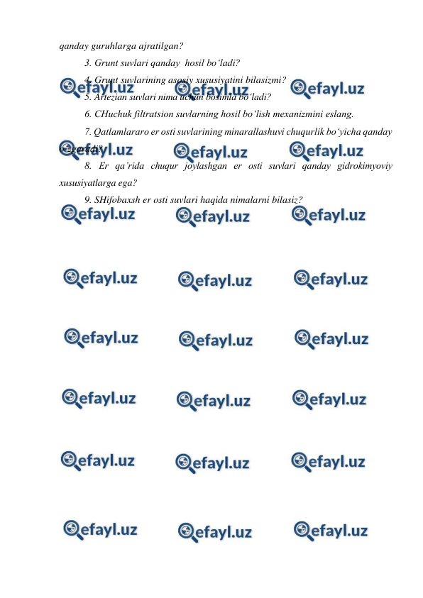  
 
 
qanday guruhlarga ajratilgan? 
3. Grunt suvlari qanday  hosil bo‘ladi? 
4. Grunt suvlarining asosiy xususiyatini bilasizmi? 
5. Artezian suvlari nima uchun bosimla bo‘ladi? 
6. CHuchuk filtratsion suvlarning hosil bo‘lish mexanizmini eslang. 
7. Qatlamlararo er osti suvlarining minarallashuvi chuqurlik bo‘yicha qanday 
o‘zgaradi? 
8. Er qa’rida chuqur joylashgan er osti suvlari qanday gidrokimyoviy 
xususiyatlarga ega? 
9. SHifobaxsh er osti suvlari haqida nimalarni bilasiz? 
 
