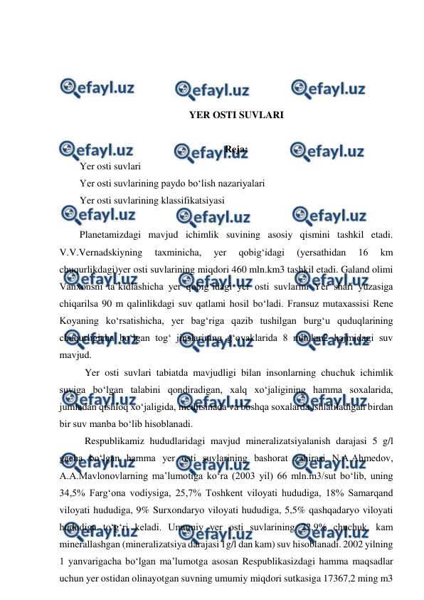  
 
 
 
 
 
YER OSTI SUVLARI 
 
Reja: 
Yer osti suvlari  
Yer osti suvlarining paydo bo‘lish nazariyalari 
Yer osti suvlarining klassifikatsiyasi 
 
Planetamizdagi mavjud ichimlik suvining asosiy qismini tashkil etadi. 
V.V.Vernadskiyning 
taxminicha, 
yer 
qobig‘idagi 
(yersathidan 
16 
km 
chuqurlikdagi)yer osti suvlarining miqdori 460 mln.km3 tashkil etadi. Galand olimi 
Vanxonsni ta’kidlashicha yer qobig‘idagi yer osti suvlarini Yer shari yuzasiga 
chiqarilsa 90 m qalinlikdagi suv qatlami hosil bo‘ladi. Fransuz mutaxassisi Rene 
Koyaning ko‘rsatishicha, yer bag‘riga qazib tushilgan burg‘u quduqlarining 
chuqurligicha bo‘lgan tog‘ jinslarining g‘ovaklarida 8 mln.km2 hajmidagi suv 
mavjud.  
 Yer osti suvlari tabiatda mavjudligi bilan insonlarning chuchuk ichimlik 
suviga bo‘lgan talabini qondiradigan, xalq xo‘jaligining hamma soxalarida, 
jumladan qishloq xo‘jaligida, meditsinada va boshqa soxalarda ishlatiladigan birdan 
bir suv manba bo‘lib hisoblanadi.  
 Respublikamiz hududlaridagi mavjud mineralizatsiyalanish darajasi 5 g/l 
gacha bo‘lgan hamma yer osti suvlarining bashorat zahirasi N.A.Ahmedov, 
A.A.Mavlonovlarning ma’lumotiga ko‘ra (2003 yil) 66 mln.m3/sut bo‘lib, uning 
34,5% Farg‘ona vodiysiga, 25,7% Toshkent viloyati hududiga, 18% Samarqand 
viloyati hududiga, 9% Surxondaryo viloyati hududiga, 5,5% qashqadaryo viloyati 
hududiga to‘g‘ri keladi. Umumiy yer osti suvlarining 22,9% chuchuk, kam 
minerallashgan (mineralizatsiya darajasi 1g/l dan kam) suv hisoblanadi. 2002 yilning 
1 yanvarigacha bo‘lgan ma’lumotga asosan Respublikasizdagi hamma maqsadlar 
uchun yer ostidan olinayotgan suvning umumiy miqdori sutkasiga 17367,2 ming m3 
