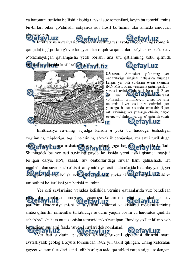  
 
va haroratni turlicha bo‘lishi hisobiga avval suv tomchilari, keyin bu tomchilarning 
bir-birlari bilan qo‘shilishi natijasida suv hosil bo‘lishini ular amalda sinovdan 
o‘tkazishgan. 
 Infiltratsiya nazariyasiga asosan yer sathiga tushayotgan yog‘inning (yomg‘ir, 
qor, jala) tog‘ jinslari g‘ovaklari, yoriqlari orqali va qatlamlari bo‘ylab sizib o‘tib suv 
o‘tkazmaydigan qatlamgacha yetib borishi, ana shu qatlamning ustki qismida 
yig‘ilishi natijasida hosil bo‘ladi. (4.3 - rasm).  
 
 Infiltratsiya suvining vujudga kelishi u yoki bu hududga tushadigan 
yog‘inning miqdoriga, tog‘ jinslarining g‘ovaklik darajasiga, yer sathi tuzilishiga, 
uning dengiz sathiga nisbatan absolyut balandligiga bog‘liq holda sodir bo‘ladi. 
Shuningdek bu yer osti suvining paydo bo‘lishida yerni ustki qismida mavjud 
bo‘lgan daryo, ko‘l, kanal, suv omborlaridagi suvlar ham qatnashadi. Bu 
manbalardan suvni sizib o‘tishi jarayonida yer osti qatlamlarida butunlay yangi, yer 
osti oqimi vujudga kelishi yoki mavjud yer osti suvlarini xajm jihatdan boyishi va 
uni sathini ko‘tarilishi yuz berishi mumkin. 
 Yer osti suvlarining vujudga kelishida yerning qatlamlarida yuz beradigan 
jarayonlar, jumladan: magmani yuqoriga ko‘tarilishi vaqtida ajraladigan suv 
parlarini kondensiyalanishi va suyulishi, vodorod va kislorod molekulalarining 
sintez qilinishi, minerallar tarkibidagi suvlarni yuqori bosim va haroratda ajralishi 
sabab bo‘lishi ham mutaxassislar tomonidan ko‘rsatilgan. Bunday yo‘llar bilan xosib 
bo‘ladigan suvlarni fanda yuvenil suvlari deb nomlanadi. 
 Yer osti suvlarini paydo bo‘lishining yuvenil gipotezasi birinchi marta 
avstraliyalik geolog E.Zyuss tomonidan 1902 yili taklif qilingan. Uning xulosalari 
geyzer va termal suvlari ustida olib borilgan tadqiqot ishlari natijalariga asoslangan. 
8.3-rasm. 
Atmosfera 
yo\inining 
yer 
=atlamlariga singishi natijasida vujudga 
kelgan yer osti suvlarini o=im sxemasi 
(N.N.Maslovdan, =isman izgartirilgan). 1-
yer osti suvini paydo bo‘lish xududi; 2-yer 
osti 
suvi 
va 
uni 
o=imini 
harakat 
yo‘nalishini ta’minlovchi \ovak to\ jinsi 
=atlami; 4-yer osti suv o=imini yer 
yuzasiga bulo= xolatida chi=ishi; 5-yer 
osti suvining yer yuzasiga chi=ib, daryo 
suviga =o‘shilishi va uni to‘yintirish xolati  
