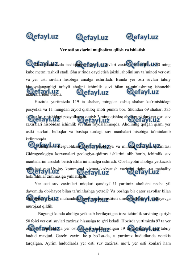  
1 
 
 
 
 
 
Yer osti suvlarini mujhofaza qilish va ishlatish 
 
Mamlakatimizda tasdiqlangan yer osti suvlari zaxirasi 16 million 800 ming 
kubo metrni tashkil etadi. Shu o‘rinda qayd etish joizki, aholini suv ta’minoti yer osti 
va yer usti suvlari hisobiga amalga oshiriladi. Bunda yer osti suvlari tabiiy 
himoyalanganligi tufayli aholini ichimlik suvi bilan ta’minlashning ishonchli 
manbalaridan biridir. 
Hozirda yurtimizda 119 ta shahar, mingdan oshiq shahar ko‘rinishidagi 
posyolka va 11 mingdan ziyod qishloq aholi punkti bor. Shundan 69 shahar, 335 
shahar ko‘rinishidagi posyolka va qariyb 3 ming qishloq aholi punktlari yer osti suv 
zaxiralari hisobidan ichimlik suvidan foydalanmoqda. Aholining qolgan qismi yer 
ustki suvlari, buloqlar va boshqa turdagi suv manbalari hisobiga ta’minlanib 
kelinmoqda. 
O‘zbekiston Respublikasi Davlat Geologiya va mineral resurslar qo‘mitasi 
Gidrogeologiya korxonalari geologiya-qidiruv ishlarini olib borib, ichimlik suv 
manbalarini asoslab berish ishlarini amalga oshiradi. Obi-hayotni aholiga yetkazish 
masalasi esa Uy-joy kommunal xizmat ko‘rsatish vazirligi tizimi va mahalliy 
hokimliklar zimmasiga yuklatilgan. 
Yer osti suv zaxiralari miqdori qanday? U yurtimiz aholisini necha yil 
davomida obi-hayot bilan ta’minlashga yetadi? Va boshqa bir qator savollar bilan 
Gidrogeologiya va muhandislik geologiyasi instituti direktori Botir Abdullayevga 
murojaat qildik. 
– Bugungi kunda aholiga yetkazib berilayotgan toza ichimlik suvining qariyb 
50 foizi yer osti suvlari zaxirasi hissasiga to‘g‘ri keladi. Hozirda yurtimizda 97 ta yer 
osti suv koni hamda yer osti suvlari shakllanadigan 19 ta qo‘riqlanadigan tabiiy 
hudud mavjud. Garchi zaxira ko‘p bo‘lsa-da, u yurtimiz hududlarida notekis 
tarqalgan. Ayrim hududlarda yer osti suv zaxirasi mo‘l, yer osti konlari ham 
