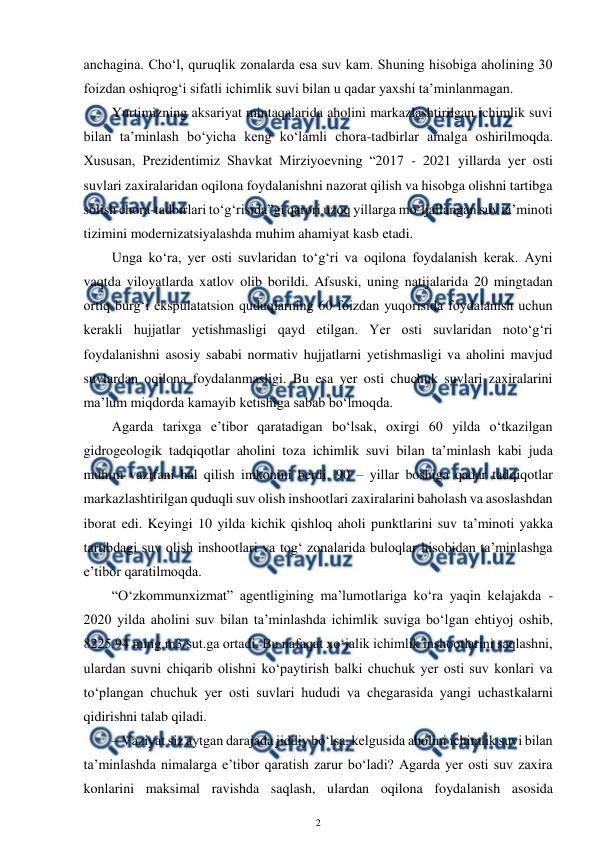  
2 
 
anchagina. Cho‘l, quruqlik zonalarda esa suv kam. Shuning hisobiga aholining 30 
foizdan oshiqrog‘i sifatli ichimlik suvi bilan u qadar yaxshi ta’minlanmagan. 
Yurtimizning aksariyat mintaqalarida aholini markazlashtirilgan ichimlik suvi 
bilan ta’minlash bo‘yicha keng ko‘lamli chora-tadbirlar amalga oshirilmoqda. 
Xususan, Prezidentimiz Shavkat Mirziyoevning “2017 - 2021 yillarda yer osti 
suvlari zaxiralaridan oqilona foydalanishni nazorat qilish va hisobga olishni tartibga 
solish chora-tadbirlari to‘g‘risida”gi qarori uzoq yillarga mo‘ljallangan suv ta’minoti 
tizimini modernizatsiyalashda muhim ahamiyat kasb etadi. 
Unga ko‘ra, yer osti suvlaridan to‘g‘ri va oqilona foydalanish kerak. Ayni 
vaqtda viloyatlarda xatlov olib borildi. Afsuski, uning natijalarida 20 mingtadan 
ortiq burg‘i ekspulatatsion quduqlarning 60 foizdan yuqorisida foydalanish uchun 
kerakli hujjatlar yetishmasligi qayd etilgan. Yer osti suvlaridan noto‘g‘ri 
foydalanishni asosiy sababi normativ hujjatlarni yetishmasligi va aholini mavjud 
suvlardan oqilona foydalanmasligi. Bu esa yer osti chuchuk suvlari zaxiralarini 
ma’lum miqdorda kamayib ketishiga sabab bo‘lmoqda. 
Agarda tarixga e’tibor qaratadigan bo‘lsak, oxirgi 60 yilda o‘tkazilgan 
gidrogeologik tadqiqotlar aholini toza ichimlik suvi bilan ta’minlash kabi juda 
muhim vazifani hal qilish imkonini berdi. 90 – yillar boshiga qadar tadqiqotlar 
markazlashtirilgan quduqli suv olish inshootlari zaxiralarini baholash va asoslashdan 
iborat edi. Keyingi 10 yilda kichik qishloq aholi punktlarini suv ta’minoti yakka 
tartibdagi suv olish inshootlari va tog‘ zonalarida buloqlar hisobidan ta’minlashga 
e’tibor qaratilmoqda.  
“O‘zkommunxizmat” agentligining ma’lumotlariga ko‘ra yaqin kelajakda - 
2020 yilda aholini suv bilan ta’minlashda ichimlik suviga bo‘lgan ehtiyoj oshib, 
8225.94 ming.m3/sut.ga ortadi. Bu nafaqat xo‘jalik ichimlik inshootlarini saqlashni, 
ulardan suvni chiqarib olishni ko‘paytirish balki chuchuk yer osti suv konlari va 
to‘plangan chuchuk yer osti suvlari hududi va chegarasida yangi uchastkalarni 
qidirishni talab qiladi. 
– Vaziyat siz aytgan darajada jiddiy bo‘lsa, kelgusida aholini ichimlik suvi bilan 
ta’minlashda nimalarga e’tibor qaratish zarur bo‘ladi? Agarda yer osti suv zaxira 
konlarini maksimal ravishda saqlash, ulardan oqilona foydalanish asosida 
