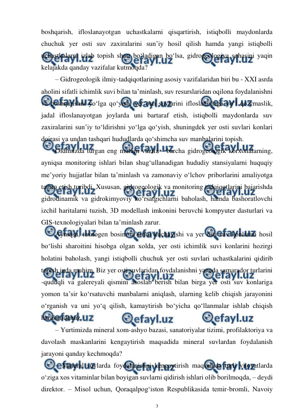  
3 
 
boshqarish, ifloslanayotgan uchastkalarni qisqartirish, istiqbolli maydonlarda 
chuchuk yer osti suv zaxiralarini sun’iy hosil qilish hamda yangi istiqbolli 
uchastkalarni izlab topish shart bo‘ladigan bo‘lsa, gidrogeologiya sohasini yaqin 
kelajakda qanday vazifalar kutmoqda? 
– Gidrogeologik ilmiy-tadqiqotlarining asosiy vazifalaridan biri bu - XXI asrda 
aholini sifatli ichimlik suvi bilan ta’minlash, suv resurslaridan oqilona foydalanishni 
va boshqarishni yo‘lga qo‘yish, yer osti suvlarini ifloslanishiga yo‘l qo‘ymaslik, 
jadal ifloslanayotgan joylarda uni bartaraf etish, istiqbolli maydonlarda suv 
zaxiralarini sun’iy to‘ldirishni yo‘lga qo‘yish, shuningdek yer osti suvlari konlari 
doirasi va undan tashqari hududlarda qo‘shimcha suv manbalarini topish. 
Oldimizda turgan eng muhim vazifa - barcha gidrogeologik korxonalarning, 
ayniqsa monitoring ishlari bilan shug‘ullanadigan hududiy stansiyalarni huquqiy 
me’yoriy hujjatlar bilan ta’minlash va zamonaviy o‘lchov priborlarini amaliyotga 
tatbiq etish turibdi. Xususan, gidrogeologik va monitoring tadqiqotlarini bajarishda 
gidrodinamik va gidrokimyoviy ko‘rsatgichlarni baholash, hamda bashoratlovchi 
izchil haritalarni tuzish, 3D modellash imkonini beruvchi kompyuter dasturlari va 
GIS-texnologiyalari bilan ta’minlash zarur. 
Ayniqsa, texnogen bosim ta’sirini kuchayishi va yer osti suv konlarini hosil 
bo‘lishi sharoitini hisobga olgan xolda, yer osti ichimlik suvi konlarini hozirgi 
holatini baholash, yangi istiqbolli chuchuk yer osti suvlari uchastkalarini qidirib 
topish juda muhim. Biz yer osti suvlaridan foydalanishni yanada samarador turlarini 
-quduqli va galereyali qismini asoslab berish bilan birga yer osti suv konlariga 
yomon ta’sir ko‘rsatuvchi manbalarni aniqlash, ularning kelib chiqish jarayonini 
o‘rganish va uni yo‘q qilish, kamaytirish bo‘yicha qo‘llanmalar ishlab chiqish 
harakatidamiz. 
– Yurtimizda mineral xom-ashyo bazasi, sanatoriyalar tizimi, profilaktoriya va 
davolash maskanlarini kengaytirish maqsadida mineral suvlardan foydalanish 
jarayoni qanday kechmoqda? 
– Mineral suvlarda foydalanishni kengaytirish maqsadida turli viloyatlarda 
o‘ziga xos vitaminlar bilan boyigan suvlarni qidirish ishlari olib borilmoqda, – deydi 
direktor. – Misol uchun, Qoraqalpog‘iston Respublikasida temir-bromli, Navoiy 
