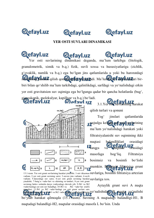  
 
 
 
 
 
YER OSTI SUVLARI DINAMIKASI 
 
 
Yer osti suvlarining dinamikasi deganda, ma’lum tarkibga (litologik, 
granulometrik, ximik va b.q.) fizik, suvli xossa va hususiyatlariga (zichlik, 
g‘ovaklik, namlik va b.q.) ega bo‘lgan jins qatlamlarida u yoki bu haroratdagi 
suvlarning harakat qilish qonuniyatlari tushiniladi. Ma’lumki suv molekulalari bir-
biri bilan qo‘shilib ma’lum tarkibdagi, qalinlikdagi, sarfdagi va yo‘nalishdagi erkin 
yer osti gravitatsion suv oqimiga ega bo‘lgunga qadar bir qancha holatlarda (bug‘, 
gigroskopik, molekulyar, kapillyar va b.q.) bo‘ladi. 
3.1.Yer osti suvlarining harakat 
qilish turlari va qonuni 
Tog‘ 
jinslari 
qatlamlarida 
vujudga kelgan yer osti suvlarining 
ma’lum yo‘nalishdagi harakati yoki 
filtratsiyalanishi suv oqimining ikki 
nuqtasi 
balandliklari 
orasidagi 
farqga 
va 
nuqtalar 
orasidagi 
masofaga 
bog‘liq. 
Filtratsiya 
bosimsiz 
va 
bosimli 
bo‘lishi 
mumkin. Bosimsiz filtratsiya grunt 
suvlariga, bosimli filtratsiya artezian 
suvlariga xos.  
Aytaylik grunt suvi A nuqta 
yo‘nalishidan B nuqta yo‘nalishi 
bo‘ylab harakat qilmoqda (15.1-rasm). Suvning A nuqtadagi balandligi-H1, B 
nuqtadagi balandligi-H2, nuqtalar orasidagi masofa L bo‘lsin. Unda  
 
 
13.1-rasm. Yer osti grunt suvlarining harakat yinalishi. 1-suv itkazmas 
=atlam; 2-yer osti grunt suvining satxi; 3-suvsiz jins =atlami; 4-suvli 
=atlam; 5-daryodagi suv satxi; 6-yer osti grunt suvining harakat 
yinalishi; 7-burg‘u =udu=lari va ularning ra=amlari; 8-yer osti grunt 
suvining bulo= xolatida daryo vodiysidagi chi=ish yili; 9-№1 va №2 
=udu=lardagi yer osti suv baladligi; 10-№1 va 
 №2 =udu=lar orali\i 
masofasi; 11-№1 va №2 =udu=lardagi yer osti grunt suvlari satx 
balandliklarining far=i; 12-№1 va №2 =udu=lardagi suv balandliklarini 
kirsatuvchi nu=talari 
