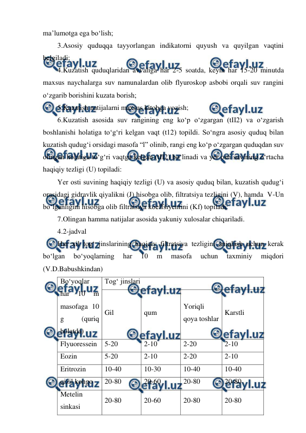  
 
ma’lumotga ega bo‘lish; 
3.Asosiy quduqqa tayyorlangan indikatorni quyush va quyilgan vaqtini 
belgiladi; 
4.Kuzatish quduqlaridan avvaliga har 2-5 soatda, keyin har 15-20 minutda 
maxsus naychalarga suv namunalardan olib flyuroskop asbobi orqali suv rangini 
o‘zgarib borishini kuzata borish; 
5.Kuzatish natijalarni maxsus kitobga yozish; 
6.Kuzatish asosida suv rangining eng ko‘p o‘zgargan (tII2) va o‘zgarish 
boshlanishi holatiga to‘g‘ri kelgan vaqt (t12) topildi. So‘ngra asosiy quduq bilan 
kuzatish qudug‘i orsidagi masofa “l” olinib, rangi eng ko‘p o‘zgargan quduqdan suv 
olingan holatiga to‘g‘ri vaqtga kelgan (tII2) bo‘linadi va yer osti suvining o‘rtacha 
haqiqiy tezligi (U) topiladi: 
Yer osti suvining haqiqiy tezligi (U) va asosiy quduq bilan, kuzatish qudug‘i 
orasidagi gidravlik qiyalikni (J) hisobga olib, filtratsiya tezligini (V), hamda  V-Un 
bo‘lganligini hisobga olib filtratsiya koeffsiyentini (Kf) topiladi: 
7.Olingan hamma natijalar asosida yakuniy xulosalar chiqariladi.  
4.2-jadval 
Har xil tog‘ jinslarining haqiqiy filtratsiya tezligini aniqlash uchun kerak 
bo‘lgan 
bo‘yoqlarning 
har 
10 
m 
masofa 
uchun 
taxminiy 
miqdori 
(V.D.Babushkindan) 
Bo‘yoqlar 
har 
10 
m 
masofaga 10 
g 
(quriq 
holatda) 
Tog‘ jinslari 
Gil 
qum 
Yoriqli 
qoya toshlar 
Karstli 
Flyuoressein 
5-20 
2-10 
2-20 
2-10 
Eozin 
5-20 
2-10 
2-20 
2-10 
Eritrozin 
10-40 
10-30 
10-40 
10-40 
qizil kongo 
20-80 
20-60 
20-80 
20-80 
Metelin 
sinkasi 
20-80 
20-60 
20-80 
20-80 
