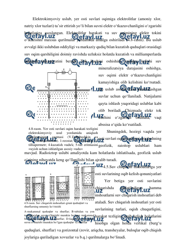  
 
Elektrokimyoviy uslub, yer osti suvlari oqimiga elektrolitlar (amoniy xlor, 
natriy xlor tuzlari) ta’sir ettirish yo‘li bilan suvni elektr o‘tkazuvchanligini o‘zgarishi 
holatlariga asoslangan. Elektrolitlar harakati va suv oqimining elektr tokini 
o‘tkazishni maxsus qurilmalar yordamida amalga oshiriladi (4.8-rasm). Bu uslub 
avvalgi ikki uslubdan oddiyligi va markaziy qudiq bilan kuzatish quduqlari orasidagi 
suv oqim qarshiligini doimiy ravishda uzluksiz holatda kuzatish va milliamperlarda 
aniqlash imkoniyatini beradi. Tok kuchini oshishini vujudga kelishi suv 
mineralizatsiya darajasini oshishga, 
suv oqimi elektr o‘tkazuvchanligini 
kamayishiga olib kelishini ko‘rsatadi. 
Bu uslub asosan kam mineralashgan 
suvlar uchun qo‘llaniladi. Natijalarni 
qayta ishlash yuqoridagi uslublar kabi 
olib boriladi. Chizmada elekr tok 
kuchini o‘zgarishi ordinata, vaqt 
abssisa o‘qida ko‘rsatiladi. 
Shuningdek, hozirgi vaqtda yer 
osti suvlari oqim tezligini aniqlashning 
geofizik, 
raioitop 
uslublari 
ham 
mavjud. Radioiztop uslubi amaliyotda kam holatlarda ishlatilsada, geofizik uslub 
o‘zining nihoyatda keng qo‘llanilishi bilan ajralib turadi. 
4.5.Suv chiqarish inshoatlariga yer 
osti suvlarining oqib kelish qonuniyatlari 
 Yer betiga yer osti suvlarini 
chiqarishda 
ishlatiladigan 
hamma 
inshoatlarni suv chiqarish inshoatlari deb 
ataladi. Suv chiqarish inshoatlari yer osti 
suvlarining turlari, oqish chuqurligini, 
harakat tezligini, oqib kelish holatlarini 
hisobga olgan holda vertikal (burg‘u 
quduqlari, shurflar) va gorizontal (zovir, ariqcha, transheyalar, buloqlar oqib chiqish 
joylariga quriladigan xovuzlar va b.q.) qurilmalarga bo‘linadi. 
 
4.8-rasm. Yer osti suvlari oqim harakati tezligini 
elektrokimyoviy 
usul 
yordamida 
aniqlash 
qurilmasining 
sxemasi 
(V.D.Babushkin 
va 
M.V.Sedenkolardan). 1-reostat; 2-tok manbai; 3-
tilliapermetr; 4-kuzatish =udu\i; 5-tuz eritmasini 
=uyish uchun ishlatilgan asosiy =udu= 
 
4.9-rasm. Suv chiqarish inshoatlari-grunt quduqlari va 
shurflarning umumiy ko‘rinishi 
A-mukammal quduqlar va shurflar; B-tubidan va yon 
tomonlaridan suvni o‘tkazishi mumkin bo‘lgan mukammal 
bo‘lmagan quduqlar va shurflar; D-faqat tub tomonidan 
suvni o‘tkazishi mumkin bo‘lgan quduqlar va shurflar 
