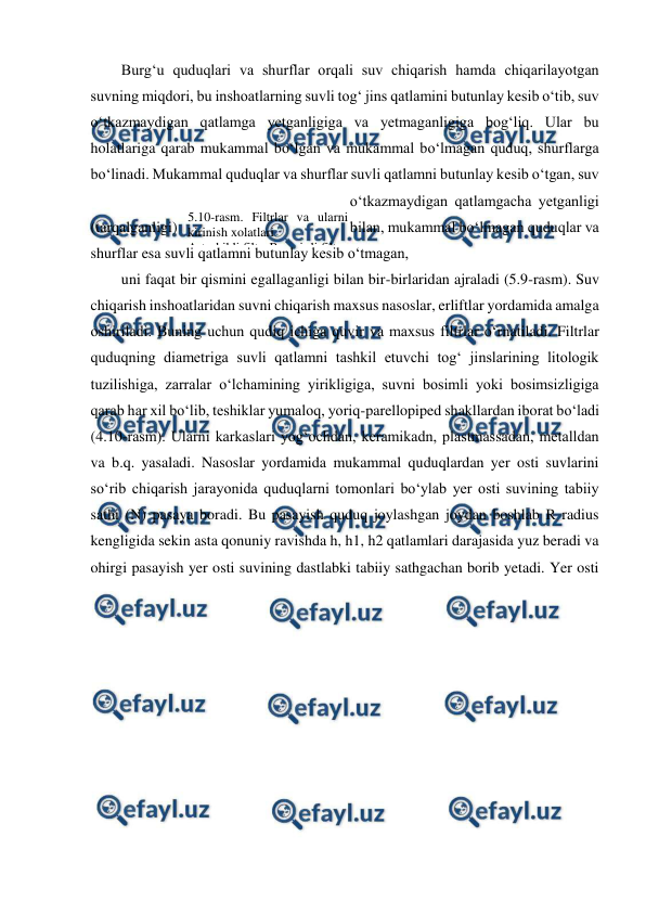  
 
Burg‘u quduqlari va shurflar orqali suv chiqarish hamda chiqarilayotgan 
suvning miqdori, bu inshoatlarning suvli tog‘ jins qatlamini butunlay kesib o‘tib, suv 
o‘tkazmaydigan qatlamga yetganligiga va yetmaganligiga bog‘liq. Ular bu 
holatlariga qarab mukammal bo‘lgan va mukammal bo‘lmagan quduq, shurflarga 
bo‘linadi. Mukammal quduqlar va shurflar suvli qatlamni butunlay kesib o‘tgan, suv 
o‘tkazmaydigan qatlamgacha yetganligi 
(tarqalganligi) 
bilan, mukammal bo‘lmagan quduqlar va 
shurflar esa suvli qatlamni butunlay kesib o‘tmagan,  
uni faqat bir qismini egallaganligi bilan bir-birlaridan ajraladi (5.9-rasm). Suv 
chiqarish inshoatlaridan suvni chiqarish maxsus nasoslar, erliftlar yordamida amalga 
oshiriladi. Buning uchun qudiq ichiga quvir va maxsus filtrlar o‘rnatiladi. Filtrlar 
quduqning diametriga suvli qatlamni tashkil etuvchi tog‘ jinslarining litologik 
tuzilishiga, zarralar o‘lchamining yirikligiga, suvni bosimli yoki bosimsizligiga 
qarab har xil bo‘lib, teshiklar yumaloq, yoriq-parellopiped shakllardan iborat bo‘ladi 
(4.10-rasm). Ularni karkaslari yog‘ochdan, keramikadn, plastmassadan, metalldan 
va b.q. yasaladi. Nasoslar yordamida mukammal quduqlardan yer osti suvlarini 
so‘rib chiqarish jarayonida quduqlarni tomonlari bo‘ylab yer osti suvining tabiiy 
sathi (N) pasaya boradi. Bu pasayish quduq joylashgan joydan boshlab R radius 
kengligida sekin asta qonuniy ravishda h, h1, h2 qatlamlari darajasida yuz beradi va 
ohirgi pasayish yer osti suvining dastlabki tabiiy sathgachan borib yetadi. Yer osti 
5.10-rasm. Filtrlar va ularni 
kirinish xolatlari 
A-teshikli filtr; B-yori=li filtr 

