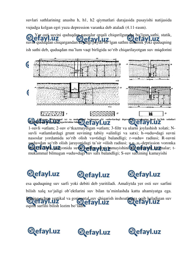  
 
suvlari sathlarining anashu h, h1, h2 qiymatlari darajasida pasayishi natijasida 
vujudga kelgan egri yuza depression varanka deb ataladi (4.11-rasm).  
Yer osti suvini quduqdan nasoslar orqali chiqarilguncha bo‘lgan sathi, statik, 
suvni quduqdan chiqargandan keyingi paydo bo‘lgan sathni dinamik yoki quduqning 
ish sathi deb, quduqdan ma’lum vaqt birligida so‘rib chiqarilayotgan suv miqdorini 
esa quduqning suv sarfi yoki debiti deb yuritiladi. Amaliytda yer osti suv sarfini 
bilish xalq xo‘jaligi ob’ektlarini suv bilan ta’minlashda katta ahamiyatga ega. 
Buning uchun vertikal va gorizontal suv chiqarish inshoatlariga oqib keladigan suv 
oqimi sarfini bilish lozim bo‘ladi. 
 
4.11-rasm. Mukammal (a) va mukammal bo‘lmagan (b) =udu=lardagi depression voronkaning hosil bo‘lish xolatlari 
(G.V.Bogomolovdan ba’zibir izgartirishlar bilan) 
1-suvli =atlam; 2-suv o‘tkazmaydigan =atlam; 3-filtr va ularni joylashish xolati; N-
suvli =atlamlardagi grunt suvining tabiiy =alinligi va satxi; h-=udu=dagi suvni 
nasoslar yordamida so‘rib olish va=tidagi balandligi; r-=udu= radiusi; R-suvni 
=udu=dan so‘rib olish jarayonidagi ta’sir =ilish radiusi; u,u1,u2-deprission voronka 
hosil bo‘lishi jarayonida suvli =atlam satxi kamayishini ko‘rsatuvchi kesmalar; t-
mukammal bilmagan =udu=dagi suv satx balandligi; S-suv satxining kamayishi 
