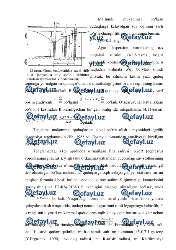  
 
Ma’lumki 
mukammal 
bo‘lgan 
quduqlarga kelayotgan suv oqimini sarfi 
to‘g‘ri chiziqli filtratsiya qonuniga binoan: 
Q=FKfJ teng. 
Agar 
despersion 
voronkaning 
u,x 
nuqtalari 
o‘rnini 
(4.12-rasm) 
to‘g‘ri 
burchakli kordinatalar sistemasida olib, u 
nuqtadan ordinata o‘qi bo‘ylab silindr 
chizsak, bu silindrni kesim yuzi quduq 
tomonga yo‘nalgan va quduq o‘qidan x masofadagi grunt suvlari oqimining kesim 
yuzi esa g‘q2pxu bo‘ladi. Bu kesim yuzi orqali quduqqa oqib kelayotgan suv sarif 
bosim gradiyenti 
dx
dy
J 
 bo‘lgand 
dx
dy
K
y
x
Q
ф




2
 bo‘ladi. O‘zgaruvchan kattaliklarni 
bo‘lib, I kesimdan II kesimgachan bo‘lgan oralig‘ida integrallansa (4.11-rasm). 
ydy
x
dx
пK
Q
y
y
x
x



2
1
2
1
2


HJ
S
H
S
R
o
o
3
2


 topiladi. 
Tenglama mukammal quduqlardan suvni so‘rib olish jarayonidagi egrilik 
depressiya tenglamasi bo‘lib, 1968 yil Dyupyui tomonidan amaliyotga kiritilgan 
(Sedenko, 1979). 
Tenglamadagi x1qr (quduqqa o‘rnatilgan filtr radiusi), x2qR (depresiya 
voronkasining radiusi), y1qh (suv o‘tkazmas qatlamdan yuqoridagi suv stolbosining 
balandligi), y2qH (suv o‘tmas qatlamdan boshlab hisoblangan suvning balandligi) 
deb olinadigan bo‘lsa, mukammal quduqlarga oqib kelayotgan yer osti suvi sarfini 
aniqlash formulasi hosil bo‘ladi: quduqdagi suv sathini S qimmatiga kamayishini 
(pasayishini) va H2-h2q(2H-S) S ekanligini hisobga olinadigan bo‘lsak, unda 


r
R
S
S
H
K
Q
ф
ln
ln
2



 bo‘ladi. Yuqoridagi formulani amaliyotda ishlatilishni yanada 
qulayolashtirish maqsadida, undagi natural logorifmni o‘nli logagrimga keltirilib, 
o‘rniga uni qiymati mukammal quduqlarga oqib kelayotgan bosimsiz suvlar uchun 
formula quyidagi ko‘rinishga keladi: 


r
R
S
S
H
Q
lg
lg
2
366
.
1



 Formulada: Q-suv sarfi, m3-
sut;  H -suvli qatlam qalinligi, m; h-dinamik sath, m; taxminan 0,5-0,7H ga teng 
(Y.Ergashev, 1990); r-quduq radiusi, m; R-ta’sir radiusi, m; Kf-filtratsiya 
 
4.12-rasm. Grunt =udu=laridan suvni sirib 
olish jarayonida suv sarfini (debitini) 
ani=lash sxemasi (M.V.Sedenkodan) 
