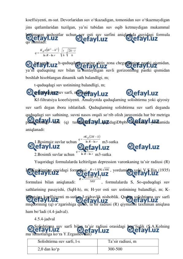  
 
koeffsiyenti, m-sut. Devorlaridan suv o‘tkazadigan, tomonidan suv o‘tkazmaydigan 
jins qatlamlaridan tuzilgan, ya’ni tubidan suv oqib ketmaydigan mukammal 
bo‘lmagan inshoatlar uchun yer osti suv sarfini aniqlashda quyidagi formula 
qo‘llaniladi:  


4
2
2
2
ln
ln
h
t
h
h
t
r
R
h
H
K
q
ф







 
bu yerda:  
h-quduqdagi suvning aktiv zona chegarasining pastki qismidan, 
ya’ni quduqning suv bilan ta’minlaydigan suvli gorizontning pastki qismidan 
boshlab hisoblangan dinamik sath balandligi, m; 
t-quduqdagi suv ustinining balandligi, m; 
q-quduqning suv sarfi, m3-sutka; 
Kf-filtratsiya koeefsiyenti. Amaliyotda quduqlarning solishtirma yoki qiyosiy 
suv sarfi degan ibora ishlatiladi. Quduqlarning solishtirma suv sarfi deganda 
quduqdagi suv sathining, suvni nasos orqali so‘rib olish jarayonida har bir metriga 
pasayishidagi sarfi (q) tushiniladi va quyidagiDbpbi formulasi yordamida 
aniqlanadi: 
1.Bosimsiz suvlar uchun 


r
R
S
H
K
q
ф
ln
ln
2




 m3-sutka 
2.Bosimli suvlar uchun 
r
R
m
K
q
ф
ln
ln
2




 m3-sutka 
Yuqoridagi formulalarda keltirilgan depression varonkaning ta’sir radiusi (R) 
I.P.Kuskinning quyidagi formulasi: 
HK
R


95
.
1
, yordamida, yoki V.S.Ilin (1935) 
formulasi bilan aniqlanadi: 


HJ
S
H
S
R
o
o
3
2


, formulalarda S, So-quduqdagi suv 
sathlarining pasayishi, (SqH-h), m; H-yer osti suv ustinining balandligi, m; K-
filtratsiya koeffsiyenti m-sutka; J-gidravlik nishoblik. Quduq solishtirma suv sarfi 
miqdorining (q) o‘zgarishiga qarab, ta’sir radiusi (R) qiymatini taxminan aniqlasa 
ham bo‘ladi (4.4-jadval). 
4.5.4-jadval 
Solishtirma suv sarfi bilan ta’sir radiusi orasidagi bog‘liqlik (S.A.Kolning 
ma’lumotlariga ko‘ra Y.Ergashovdan) 
Solishtirma suv sarfi, l-s 
Ta’sir radiusi, m 
2,0 dan ko‘p 
300-500 
