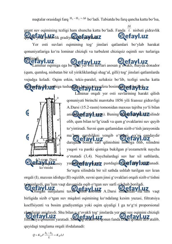  
 
nuqtalar orasidagi farq 
h





2
1
 bo‘ladi. Tabiatda bu farq qancha katta bo‘lsa, 
grunt suv oqimining tezligi ham shuncha katta bo‘ladi. Fanda L
h

 nisbati gidravlik 
qiyalik yoki gidravlik gradiyent deb yuritiladi. 
Yer osti suvlari oqimining tog‘ jinslari qatlamlari bo‘ylab harakat 
qonuniyatlariga ko‘ra lominar chiziqli va turbulent chiziqsiz oqimli suv turlariga 
bo‘linadi. 
Laminar oqimiga ega bo‘lgan yer osti suvlari asosan g‘ovakli, mayda donador 
(qum, qumloq, nisbatan bir xil yirikliklardagi shag‘al, gilli) tog‘ jinslari qatlamlarda 
vujudga keladi. Oqim erkin, tekis-paralel, uzluksiz bo‘lib, tezligi uncha katta 
bo‘lmaydi. Suv sathiga tushadigan bosim atmosfera bosimiga teng bo‘ladi. 
Laminar orqali yer osti suvlarining harakt qilish 
qonuniyati birinchi marotaba 1856 yili fransuz gidravligi 
A.Darsi (15.2-rasm) tomonidan maxsus tajriba yo‘li bilan 
aniqlangan (15.3-rasm). Buning uchun kerakli (I) silindr 
olib, qum bilan to‘lg‘izadi va qum g‘ovaklarini suv quyib 
to‘yintiradi. Suvni qum qatlamidan sizib o‘tish jarayonida 
ma’lum qarshilikni yengib o‘tishni, ya’ni qandaydir 
darajada bosim sarf qilinishini hisobga olib, silindrni 
yuqori va pastki qismiga bukilgan p’eozametrik naycha 
o‘rnatadi (3,4). Naychalardagi suv har xil sathlarda, 
yuqoridagisi yuqori, pastdagisi past etib belgilanadi. 
So‘ngra silindrda bir xil sathda ushlab turilgan suv kran 
orqali (I), maxsus idishga (II) oqizilib, suvni qum jinsi g‘ovaklari orqali sizib o‘tishni 
ta’minlaydi, ma’lum vaqt davomida oqib o‘tgan suv sarfi o‘lchab boriladi. 
Olingan natijalarni taxlil qilish asosida A.Darsi silindrdan ma’lum vaqt 
birligida sizib o‘tgan suv miqdori oqimining ko‘ndalang kesim yuzasi, filtratsiya 
koeffsiyenti va bosim gradiyentiga yoki oqim qiyaligi I ga to‘g‘ri proporsional 
ekanligini aniqlaydi. Shu bilan u g‘ovakli tog‘ jinslarda yer osti suv oqimini chiziqli 
filtratsiya qonunini yaratadi. Shuning uchun bu qonun fanda Darsi qonuni deb atalib, 
quyidagi tenglama orqali ifodalanadi: 
LJ
K
L
h
h
F
K
Q
Ф
Ф



2
1
 
 
4.3-rasm. Darsi 
qurilmasining umumiy 
ko‘rinishi 
