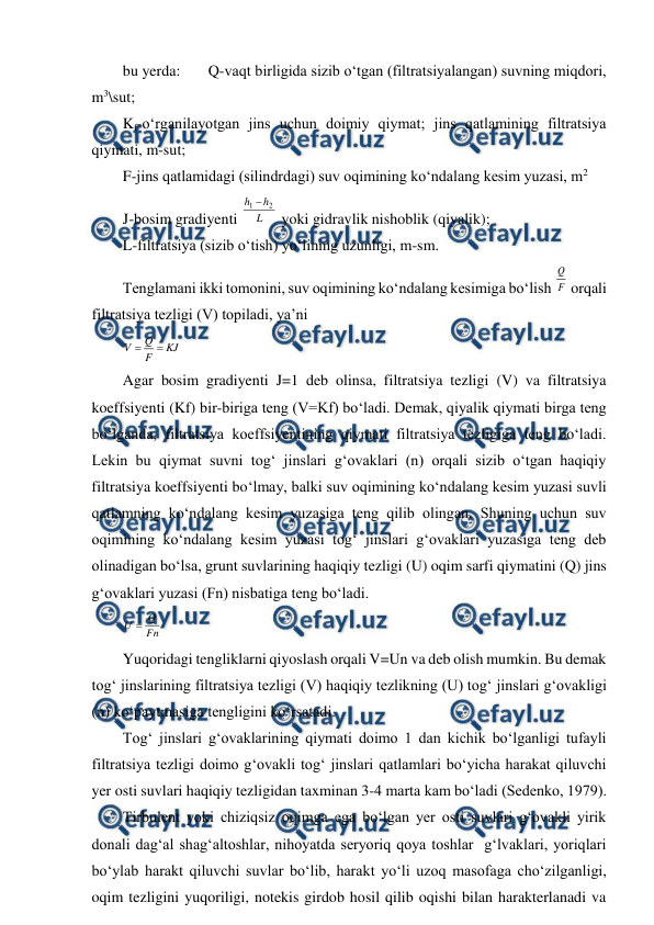  
 
bu yerda:  
Q-vaqt birligida sizib o‘tgan (filtratsiyalangan) suvning miqdori, 
m3\sut; 
Kf-o‘rganilayotgan jins uchun doimiy qiymat; jins qatlamining filtratsiya 
qiymati, m-sut; 
F-jins qatlamidagi (silindrdagi) suv oqimining ko‘ndalang kesim yuzasi, m2 
J-bosim gradiyenti 
L
h
h
2
1 
 yoki gidravlik nishoblik (qiyalik); 
L-filtratsiya (sizib o‘tish) yo‘lining uzunligi, m-sm. 
Tenglamani ikki tomonini, suv oqimining ko‘ndalang kesimiga bo‘lish F
Q
 orqali 
filtratsiya tezligi (V) topiladi, ya’ni 
KJ
F
Q
V


 
Agar bosim gradiyenti J=1 deb olinsa, filtratsiya tezligi (V) va filtratsiya 
koeffsiyenti (Kf) bir-biriga teng (V=Kf) bo‘ladi. Demak, qiyalik qiymati birga teng 
bo‘lganda, filtratsiya koeffsiyentining qiymati filtratsiya tezligiga teng bo‘ladi. 
Lekin bu qiymat suvni tog‘ jinslari g‘ovaklari (n) orqali sizib o‘tgan haqiqiy 
filtratsiya koeffsiyenti bo‘lmay, balki suv oqimining ko‘ndalang kesim yuzasi suvli 
qatlamning ko‘ndalang kesim yuzasiga teng qilib olingan. Shuning uchun suv 
oqimining ko‘ndalang kesim yuzasi tog‘ jinslari g‘ovaklari yuzasiga teng deb 
olinadigan bo‘lsa, grunt suvlarining haqiqiy tezligi (U) oqim sarfi qiymatini (Q) jins 
g‘ovaklari yuzasi (Fn) nisbatiga teng bo‘ladi. 
Fn
Q
U 
 
Yuqoridagi tengliklarni qiyoslash orqali V=Un va deb olish mumkin. Bu demak 
tog‘ jinslarining filtratsiya tezligi (V) haqiqiy tezlikning (U) tog‘ jinslari g‘ovakligi 
(n) ko‘paytmasiga tengligini ko‘rsatadi. 
Tog‘ jinslari g‘ovaklarining qiymati doimo 1 dan kichik bo‘lganligi tufayli 
filtratsiya tezligi doimo g‘ovakli tog‘ jinslari qatlamlari bo‘yicha harakat qiluvchi 
yer osti suvlari haqiqiy tezligidan taxminan 3-4 marta kam bo‘ladi (Sedenko, 1979). 
Tirbulent yoki chiziqsiz oqimga ega bo‘lgan yer osti suvlari g‘ovakli yirik 
donali dag‘al shag‘altoshlar, nihoyatda seryoriq qoya toshlar  g‘lvaklari, yoriqlari 
bo‘ylab harakt qiluvchi suvlar bo‘lib, harakt yo‘li uzoq masofaga cho‘zilganligi, 
oqim tezligini yuqoriligi, notekis girdob hosil qilib oqishi bilan harakterlanadi va 
