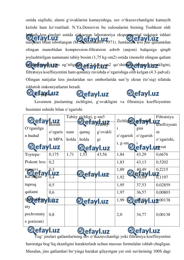  
 
ostida siqilishi, ularni g‘ovaklarini kamayishiga, suv o‘tkazuvchanligini kamayib 
ketishi ham ko‘rsatiladi. N.Ya.Denisivni bu xulosalarini bizning Toshkent oldi 
hududi less jinslari ustida o‘tkazgan laboratoriya eksperimental tadqiqot ishlari 
natijalari bilan isbotlangan (M.Sh.Shermatov, 1971). Jumladan, less jins qatlamidan 
olingan manolitdan kompression-filtratsion asbob (anjom) halqasiga qirqib 
joylashtirilgan namunani tabiiy bosim (1,75 kg-sm2) ostida (monolit olingan qatlam 
ustidayotuvchi jins og‘irligida) va 2-8 kg-sm2 qo‘shimcha bosim g‘ovakligini, 
filtratsiya koeffsiyentini ham qonuniy ravishda o‘zgarishiga olib kelgan (4.3-jadval). 
Olingan natijalar less jinslaridan suv omborlarida sun’iy ekran (to‘siq) sifatida 
ishlatish imkoniyatlarini beradi. 
4.3-jadval. 
Lessimon jinslarning zichligini, g‘ovakligini va filtratsiya koeffsiyentini 
bosimini oshishi bilan o‘zgarishi 
O‘rganilga
n hudud 
Bosim 
o‘zgaris
hi MPA 
Tabiiy zichligi, g-sm3 
Zichligin
i 
o‘zgarish
i, g-sm 
g‘ovakli
gini 
o‘zgarish
i 
Filtratsiya 
koeffsiyenti
ni 
o‘zgarishi, 
m-sut 
nam 
holda 
quruq 
holda 
Tabiiy 
g‘ovakli
gi 
 
Toytepa-
Piskent less 
massivi. 
Ko‘rilgan 
tuproq 
qatlami 
(pogrobven
niy 
pochvenniy
e gorizont) 
0,175 
1,71 
1,53 
43,56 
1,84 
43,29 
0,6676 
0,2 
 
 
 
1,83 
43,13 
0,5202 
0,3 
 
 
 
1,89 
40,49 
0,2215 
0,4 
 
 
 
1,92 
39,09 
0,1197 
0,5 
 
 
 
1,95 
37,53 
0,02859 
0,6 
 
 
 
1,97 
36,57 
0,00803 
0,7 
 
 
 
1,99 
35,73 
0,00138 
0,8 
 
 
 
2,0 
34,77 
0,00138 
 
Tog‘ jinslari qatlamlarining suv o‘tkazuvchanligi yoki filtratsiya koeffsiyentini 
haroratga bog‘liq ekanligini harakterlash uchun maxsus formulalar ishlab chiqilgan. 
Masalan, jins qatlamlari bo‘yinga harakat qilayotgan yer osti suvlarining 100S dagi 
