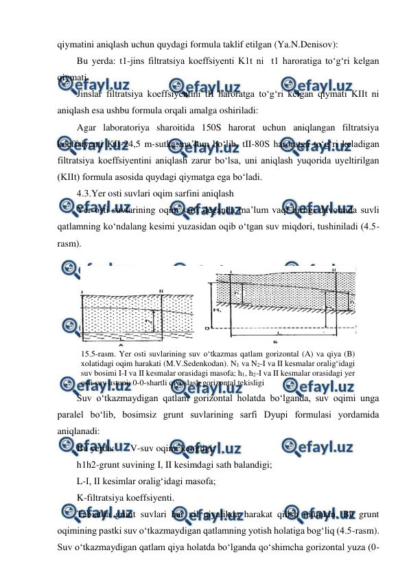  
 
qiymatini aniqlash uchun quydagi formula taklif etilgan (Ya.N.Denisov): 
Bu yerda: t1-jins filtratsiya koeffsiyenti K1t ni  t1 haroratiga to‘g‘ri kelgan 
qiymati. 
Jinslar filtratsiya koeffsiyentini tII haroratga to‘g‘ri kelgan qiymati KIIt ni 
aniqlash esa ushbu formula orqali amalga oshiriladi: 
Agar laboratoriya sharoitida 150S harorat uchun aniqlangan filtratsiya 
koeffsiyenti KII-24,5 m-sutka ma’lum bo‘lib, tII-80S haroratga to‘g‘ri keladigan 
filtratsiya koeffsiyentini aniqlash zarur bo‘lsa, uni aniqlash yuqorida uyeltirilgan 
(KIIt) formula asosida quydagi qiymatga ega bo‘ladi. 
4.3.Yer osti suvlari oqim sarfini aniqlash 
Yer osti suvlarining oqim sarfi deganda ma’lum vaqt birligi davomida suvli 
qatlamning ko‘ndalang kesimi yuzasidan oqib o‘tgan suv miqdori, tushiniladi (4.5-
rasm). 
 
Suv o‘tkazmaydigan qatlam gorizontal holatda bo‘lganda, suv oqimi unga 
paralel bo‘lib, bosimsiz grunt suvlarining sarfi Dyupi formulasi yordamida 
aniqlanadi: 
Bu yerda:  
V-suv oqimi kengligi; 
h1h2-grunt suvining I, II kesimdagi sath balandigi; 
L-I, II kesimlar oralig‘idagi masofa; 
K-filtratsiya koeffsiyenti. 
Tabiatda grunt suvlari har xil qiyalikda harakat qilish mumkin. Bu grunt 
oqimining pastki suv o‘tkazmaydigan qatlamning yotish holatiga bog‘liq (4.5-rasm). 
Suv o‘tkazmaydigan qatlam qiya holatda bo‘lganda qo‘shimcha gorizontal yuza (0-
 
15.5-rasm. Yer osti suvlarining suv o‘tkazmas qatlam gorizontal (A) va qiya (B) 
xolatidagi oqim harakati (M.V.Sedenkodan). N1 va N2-I va II kesmalar oralig‘idagi 
suv bosimi I-I va II kesmalar orasidagi masofa; h1, h2-I va II kesmalar orasidagi yer 
osti suv ustuni; 0-0-shartli qiyoslash gorizontal tekisligi 
